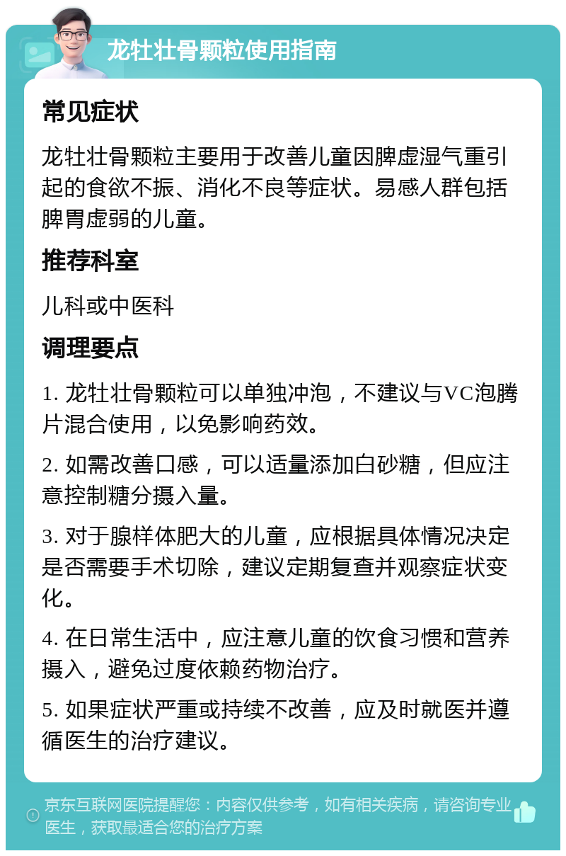 龙牡壮骨颗粒使用指南 常见症状 龙牡壮骨颗粒主要用于改善儿童因脾虚湿气重引起的食欲不振、消化不良等症状。易感人群包括脾胃虚弱的儿童。 推荐科室 儿科或中医科 调理要点 1. 龙牡壮骨颗粒可以单独冲泡，不建议与VC泡腾片混合使用，以免影响药效。 2. 如需改善口感，可以适量添加白砂糖，但应注意控制糖分摄入量。 3. 对于腺样体肥大的儿童，应根据具体情况决定是否需要手术切除，建议定期复查并观察症状变化。 4. 在日常生活中，应注意儿童的饮食习惯和营养摄入，避免过度依赖药物治疗。 5. 如果症状严重或持续不改善，应及时就医并遵循医生的治疗建议。