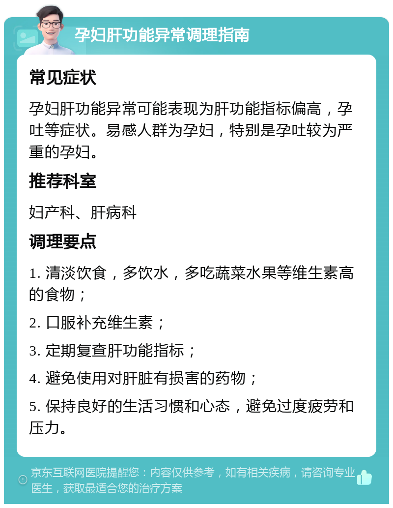 孕妇肝功能异常调理指南 常见症状 孕妇肝功能异常可能表现为肝功能指标偏高，孕吐等症状。易感人群为孕妇，特别是孕吐较为严重的孕妇。 推荐科室 妇产科、肝病科 调理要点 1. 清淡饮食，多饮水，多吃蔬菜水果等维生素高的食物； 2. 口服补充维生素； 3. 定期复查肝功能指标； 4. 避免使用对肝脏有损害的药物； 5. 保持良好的生活习惯和心态，避免过度疲劳和压力。