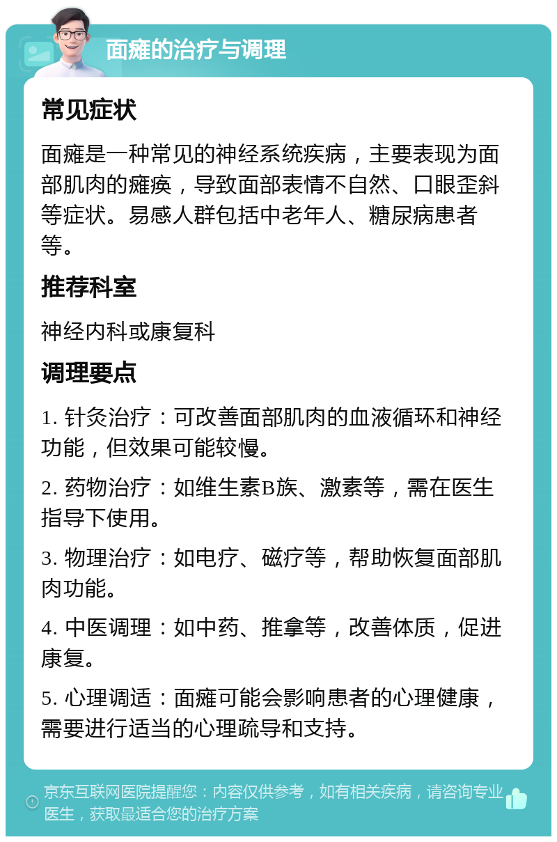 面瘫的治疗与调理 常见症状 面瘫是一种常见的神经系统疾病，主要表现为面部肌肉的瘫痪，导致面部表情不自然、口眼歪斜等症状。易感人群包括中老年人、糖尿病患者等。 推荐科室 神经内科或康复科 调理要点 1. 针灸治疗：可改善面部肌肉的血液循环和神经功能，但效果可能较慢。 2. 药物治疗：如维生素B族、激素等，需在医生指导下使用。 3. 物理治疗：如电疗、磁疗等，帮助恢复面部肌肉功能。 4. 中医调理：如中药、推拿等，改善体质，促进康复。 5. 心理调适：面瘫可能会影响患者的心理健康，需要进行适当的心理疏导和支持。