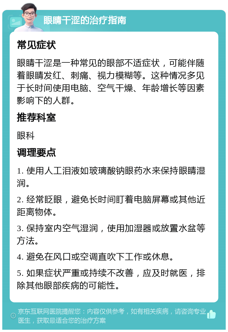 眼睛干涩的治疗指南 常见症状 眼睛干涩是一种常见的眼部不适症状，可能伴随着眼睛发红、刺痛、视力模糊等。这种情况多见于长时间使用电脑、空气干燥、年龄增长等因素影响下的人群。 推荐科室 眼科 调理要点 1. 使用人工泪液如玻璃酸钠眼药水来保持眼睛湿润。 2. 经常眨眼，避免长时间盯着电脑屏幕或其他近距离物体。 3. 保持室内空气湿润，使用加湿器或放置水盆等方法。 4. 避免在风口或空调直吹下工作或休息。 5. 如果症状严重或持续不改善，应及时就医，排除其他眼部疾病的可能性。