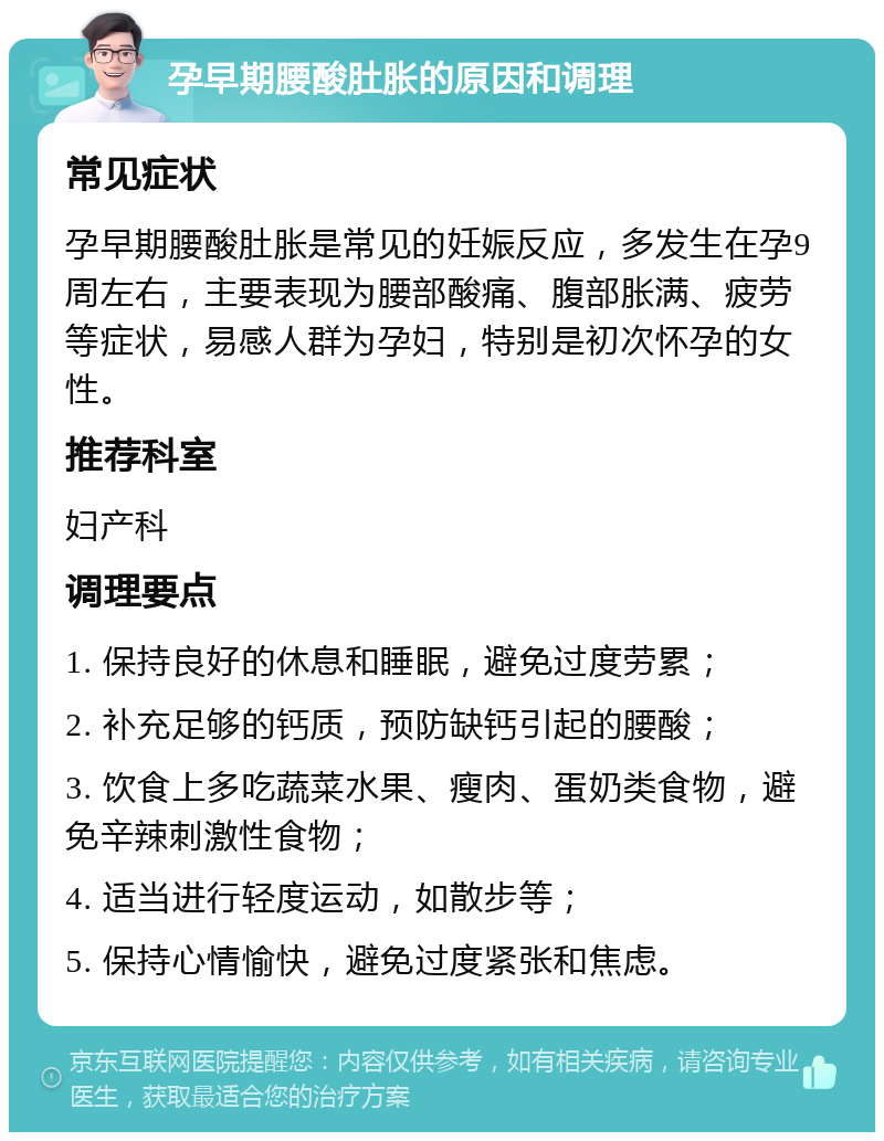 孕早期腰酸肚胀的原因和调理 常见症状 孕早期腰酸肚胀是常见的妊娠反应，多发生在孕9周左右，主要表现为腰部酸痛、腹部胀满、疲劳等症状，易感人群为孕妇，特别是初次怀孕的女性。 推荐科室 妇产科 调理要点 1. 保持良好的休息和睡眠，避免过度劳累； 2. 补充足够的钙质，预防缺钙引起的腰酸； 3. 饮食上多吃蔬菜水果、瘦肉、蛋奶类食物，避免辛辣刺激性食物； 4. 适当进行轻度运动，如散步等； 5. 保持心情愉快，避免过度紧张和焦虑。