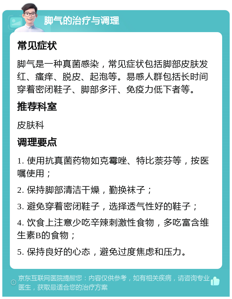 脚气的治疗与调理 常见症状 脚气是一种真菌感染，常见症状包括脚部皮肤发红、瘙痒、脱皮、起泡等。易感人群包括长时间穿着密闭鞋子、脚部多汗、免疫力低下者等。 推荐科室 皮肤科 调理要点 1. 使用抗真菌药物如克霉唑、特比萘芬等，按医嘱使用； 2. 保持脚部清洁干燥，勤换袜子； 3. 避免穿着密闭鞋子，选择透气性好的鞋子； 4. 饮食上注意少吃辛辣刺激性食物，多吃富含维生素B的食物； 5. 保持良好的心态，避免过度焦虑和压力。