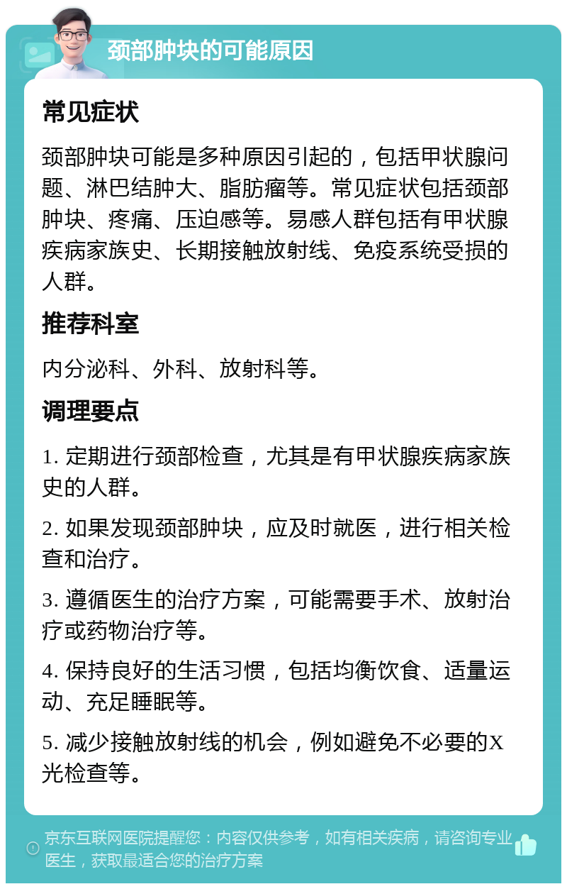 颈部肿块的可能原因 常见症状 颈部肿块可能是多种原因引起的，包括甲状腺问题、淋巴结肿大、脂肪瘤等。常见症状包括颈部肿块、疼痛、压迫感等。易感人群包括有甲状腺疾病家族史、长期接触放射线、免疫系统受损的人群。 推荐科室 内分泌科、外科、放射科等。 调理要点 1. 定期进行颈部检查，尤其是有甲状腺疾病家族史的人群。 2. 如果发现颈部肿块，应及时就医，进行相关检查和治疗。 3. 遵循医生的治疗方案，可能需要手术、放射治疗或药物治疗等。 4. 保持良好的生活习惯，包括均衡饮食、适量运动、充足睡眠等。 5. 减少接触放射线的机会，例如避免不必要的X光检查等。