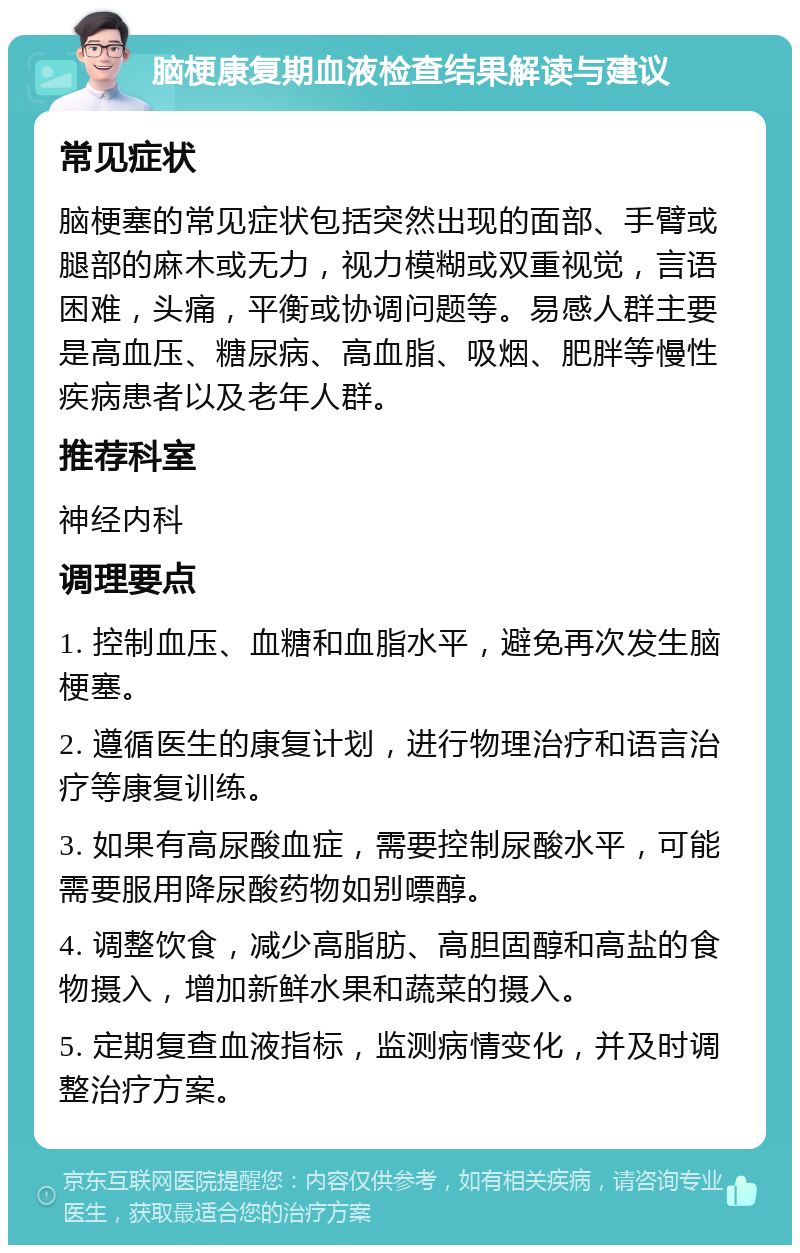 脑梗康复期血液检查结果解读与建议 常见症状 脑梗塞的常见症状包括突然出现的面部、手臂或腿部的麻木或无力，视力模糊或双重视觉，言语困难，头痛，平衡或协调问题等。易感人群主要是高血压、糖尿病、高血脂、吸烟、肥胖等慢性疾病患者以及老年人群。 推荐科室 神经内科 调理要点 1. 控制血压、血糖和血脂水平，避免再次发生脑梗塞。 2. 遵循医生的康复计划，进行物理治疗和语言治疗等康复训练。 3. 如果有高尿酸血症，需要控制尿酸水平，可能需要服用降尿酸药物如别嘌醇。 4. 调整饮食，减少高脂肪、高胆固醇和高盐的食物摄入，增加新鲜水果和蔬菜的摄入。 5. 定期复查血液指标，监测病情变化，并及时调整治疗方案。