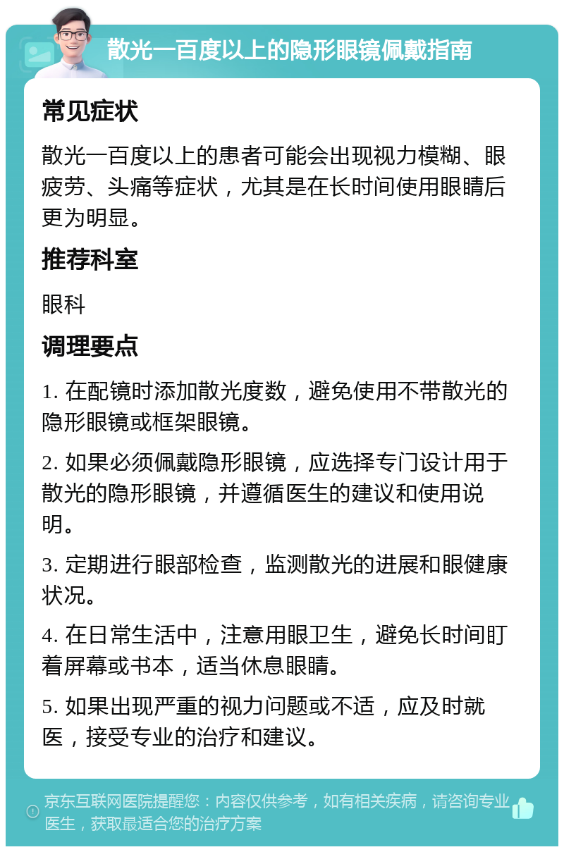 散光一百度以上的隐形眼镜佩戴指南 常见症状 散光一百度以上的患者可能会出现视力模糊、眼疲劳、头痛等症状，尤其是在长时间使用眼睛后更为明显。 推荐科室 眼科 调理要点 1. 在配镜时添加散光度数，避免使用不带散光的隐形眼镜或框架眼镜。 2. 如果必须佩戴隐形眼镜，应选择专门设计用于散光的隐形眼镜，并遵循医生的建议和使用说明。 3. 定期进行眼部检查，监测散光的进展和眼健康状况。 4. 在日常生活中，注意用眼卫生，避免长时间盯着屏幕或书本，适当休息眼睛。 5. 如果出现严重的视力问题或不适，应及时就医，接受专业的治疗和建议。