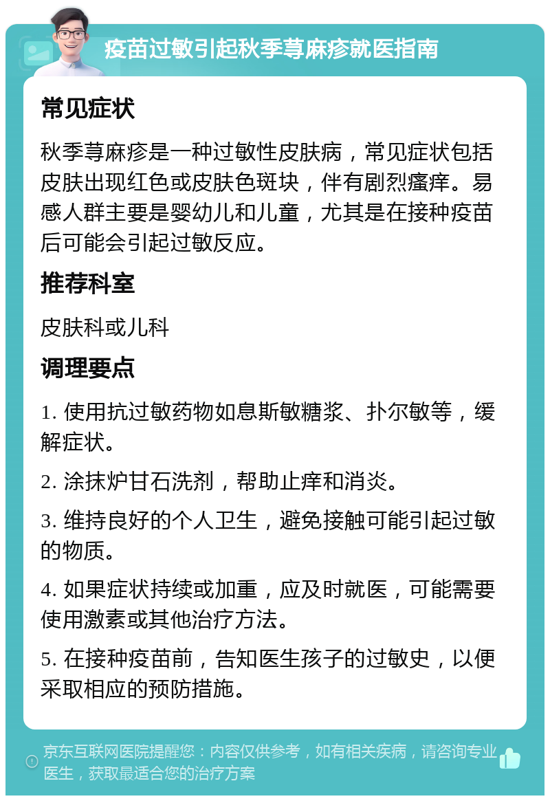 疫苗过敏引起秋季荨麻疹就医指南 常见症状 秋季荨麻疹是一种过敏性皮肤病，常见症状包括皮肤出现红色或皮肤色斑块，伴有剧烈瘙痒。易感人群主要是婴幼儿和儿童，尤其是在接种疫苗后可能会引起过敏反应。 推荐科室 皮肤科或儿科 调理要点 1. 使用抗过敏药物如息斯敏糖浆、扑尔敏等，缓解症状。 2. 涂抹炉甘石洗剂，帮助止痒和消炎。 3. 维持良好的个人卫生，避免接触可能引起过敏的物质。 4. 如果症状持续或加重，应及时就医，可能需要使用激素或其他治疗方法。 5. 在接种疫苗前，告知医生孩子的过敏史，以便采取相应的预防措施。