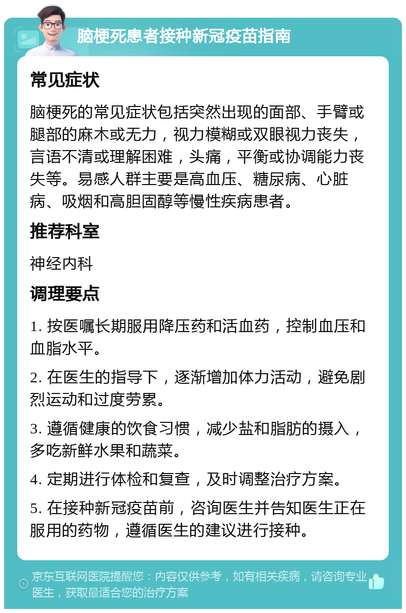 脑梗死患者接种新冠疫苗指南 常见症状 脑梗死的常见症状包括突然出现的面部、手臂或腿部的麻木或无力，视力模糊或双眼视力丧失，言语不清或理解困难，头痛，平衡或协调能力丧失等。易感人群主要是高血压、糖尿病、心脏病、吸烟和高胆固醇等慢性疾病患者。 推荐科室 神经内科 调理要点 1. 按医嘱长期服用降压药和活血药，控制血压和血脂水平。 2. 在医生的指导下，逐渐增加体力活动，避免剧烈运动和过度劳累。 3. 遵循健康的饮食习惯，减少盐和脂肪的摄入，多吃新鲜水果和蔬菜。 4. 定期进行体检和复查，及时调整治疗方案。 5. 在接种新冠疫苗前，咨询医生并告知医生正在服用的药物，遵循医生的建议进行接种。