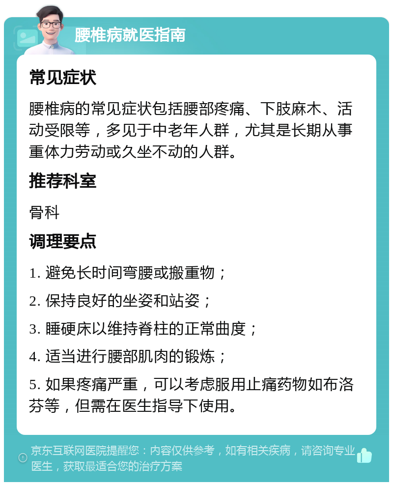 腰椎病就医指南 常见症状 腰椎病的常见症状包括腰部疼痛、下肢麻木、活动受限等，多见于中老年人群，尤其是长期从事重体力劳动或久坐不动的人群。 推荐科室 骨科 调理要点 1. 避免长时间弯腰或搬重物； 2. 保持良好的坐姿和站姿； 3. 睡硬床以维持脊柱的正常曲度； 4. 适当进行腰部肌肉的锻炼； 5. 如果疼痛严重，可以考虑服用止痛药物如布洛芬等，但需在医生指导下使用。