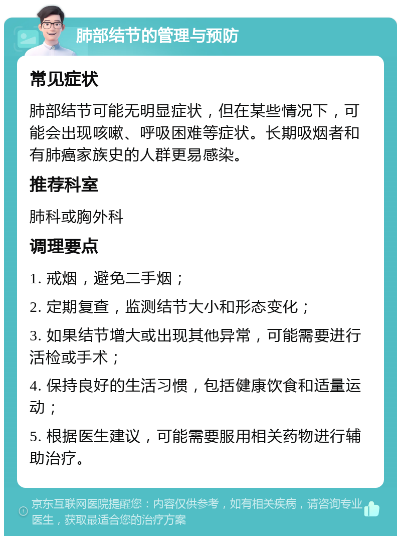 肺部结节的管理与预防 常见症状 肺部结节可能无明显症状，但在某些情况下，可能会出现咳嗽、呼吸困难等症状。长期吸烟者和有肺癌家族史的人群更易感染。 推荐科室 肺科或胸外科 调理要点 1. 戒烟，避免二手烟； 2. 定期复查，监测结节大小和形态变化； 3. 如果结节增大或出现其他异常，可能需要进行活检或手术； 4. 保持良好的生活习惯，包括健康饮食和适量运动； 5. 根据医生建议，可能需要服用相关药物进行辅助治疗。