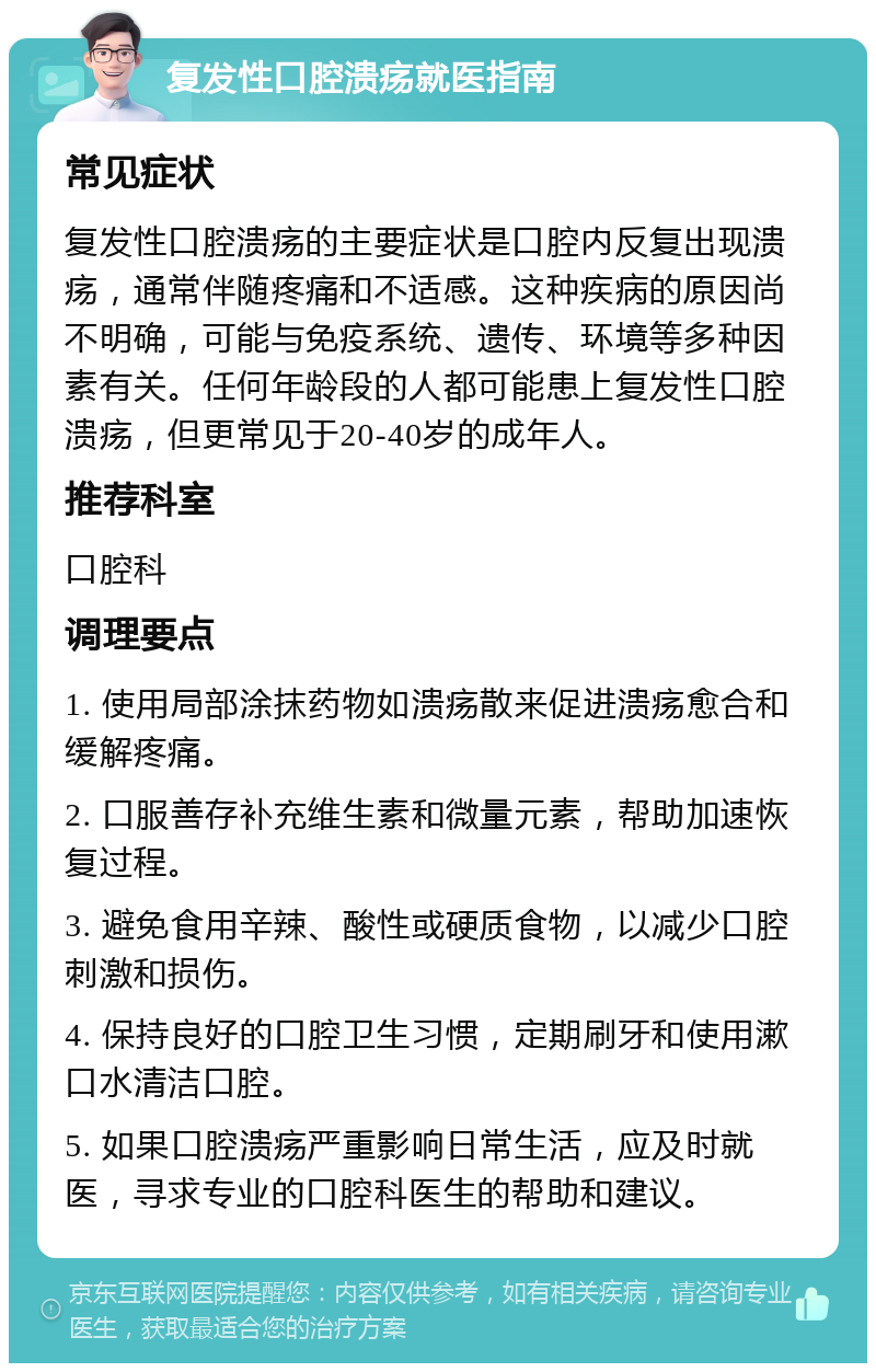 复发性口腔溃疡就医指南 常见症状 复发性口腔溃疡的主要症状是口腔内反复出现溃疡，通常伴随疼痛和不适感。这种疾病的原因尚不明确，可能与免疫系统、遗传、环境等多种因素有关。任何年龄段的人都可能患上复发性口腔溃疡，但更常见于20-40岁的成年人。 推荐科室 口腔科 调理要点 1. 使用局部涂抹药物如溃疡散来促进溃疡愈合和缓解疼痛。 2. 口服善存补充维生素和微量元素，帮助加速恢复过程。 3. 避免食用辛辣、酸性或硬质食物，以减少口腔刺激和损伤。 4. 保持良好的口腔卫生习惯，定期刷牙和使用漱口水清洁口腔。 5. 如果口腔溃疡严重影响日常生活，应及时就医，寻求专业的口腔科医生的帮助和建议。