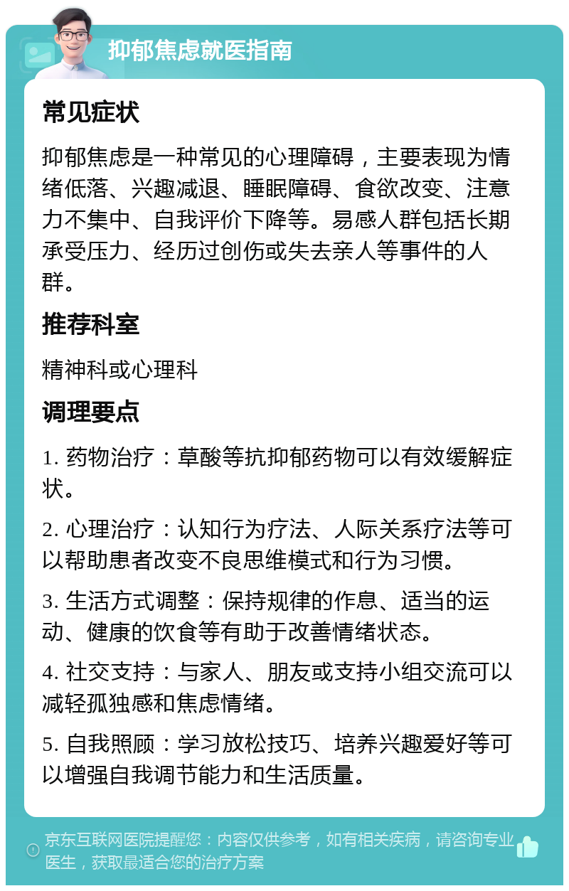 抑郁焦虑就医指南 常见症状 抑郁焦虑是一种常见的心理障碍，主要表现为情绪低落、兴趣减退、睡眠障碍、食欲改变、注意力不集中、自我评价下降等。易感人群包括长期承受压力、经历过创伤或失去亲人等事件的人群。 推荐科室 精神科或心理科 调理要点 1. 药物治疗：草酸等抗抑郁药物可以有效缓解症状。 2. 心理治疗：认知行为疗法、人际关系疗法等可以帮助患者改变不良思维模式和行为习惯。 3. 生活方式调整：保持规律的作息、适当的运动、健康的饮食等有助于改善情绪状态。 4. 社交支持：与家人、朋友或支持小组交流可以减轻孤独感和焦虑情绪。 5. 自我照顾：学习放松技巧、培养兴趣爱好等可以增强自我调节能力和生活质量。