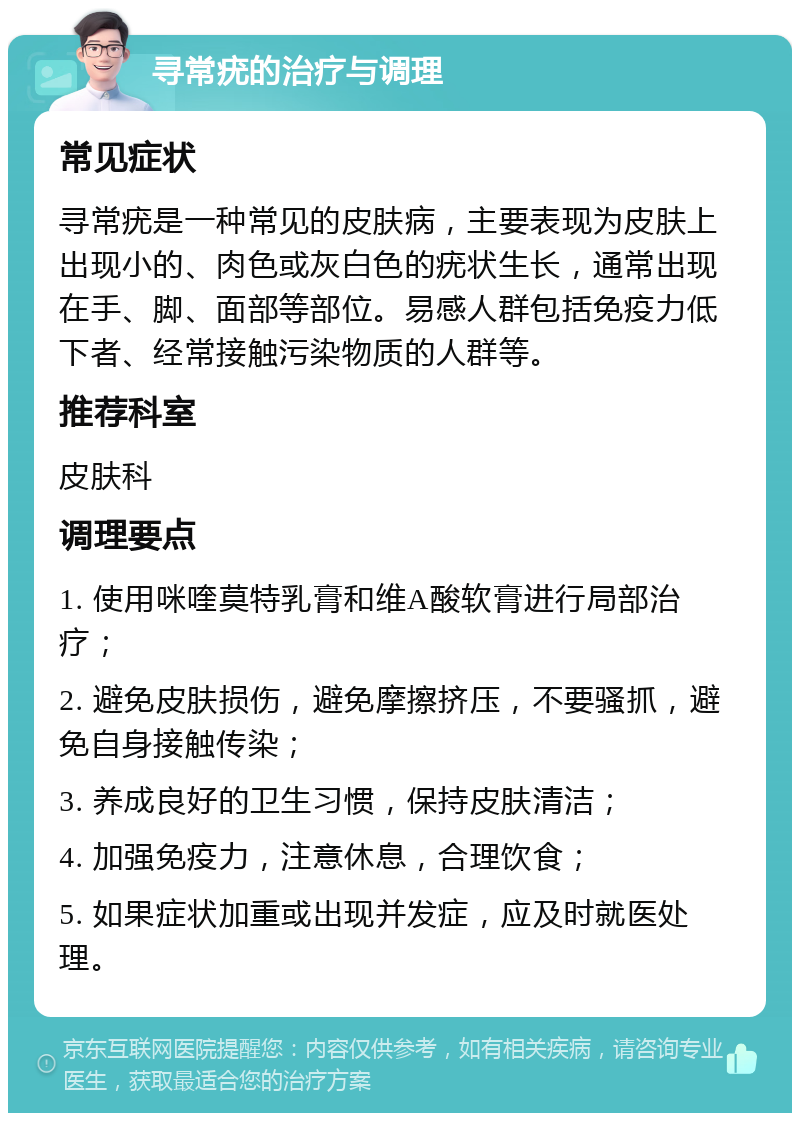 寻常疣的治疗与调理 常见症状 寻常疣是一种常见的皮肤病，主要表现为皮肤上出现小的、肉色或灰白色的疣状生长，通常出现在手、脚、面部等部位。易感人群包括免疫力低下者、经常接触污染物质的人群等。 推荐科室 皮肤科 调理要点 1. 使用咪喹莫特乳膏和维A酸软膏进行局部治疗； 2. 避免皮肤损伤，避免摩擦挤压，不要骚抓，避免自身接触传染； 3. 养成良好的卫生习惯，保持皮肤清洁； 4. 加强免疫力，注意休息，合理饮食； 5. 如果症状加重或出现并发症，应及时就医处理。