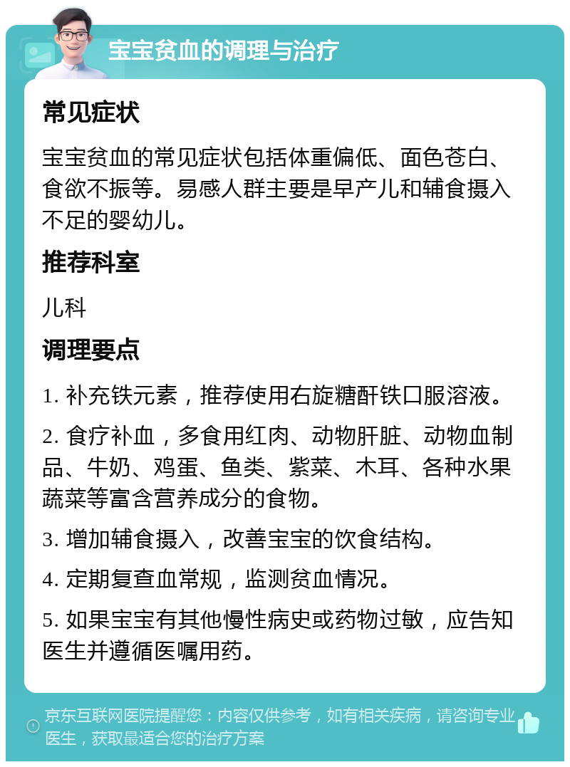 宝宝贫血的调理与治疗 常见症状 宝宝贫血的常见症状包括体重偏低、面色苍白、食欲不振等。易感人群主要是早产儿和辅食摄入不足的婴幼儿。 推荐科室 儿科 调理要点 1. 补充铁元素，推荐使用右旋糖酐铁口服溶液。 2. 食疗补血，多食用红肉、动物肝脏、动物血制品、牛奶、鸡蛋、鱼类、紫菜、木耳、各种水果蔬菜等富含营养成分的食物。 3. 增加辅食摄入，改善宝宝的饮食结构。 4. 定期复查血常规，监测贫血情况。 5. 如果宝宝有其他慢性病史或药物过敏，应告知医生并遵循医嘱用药。