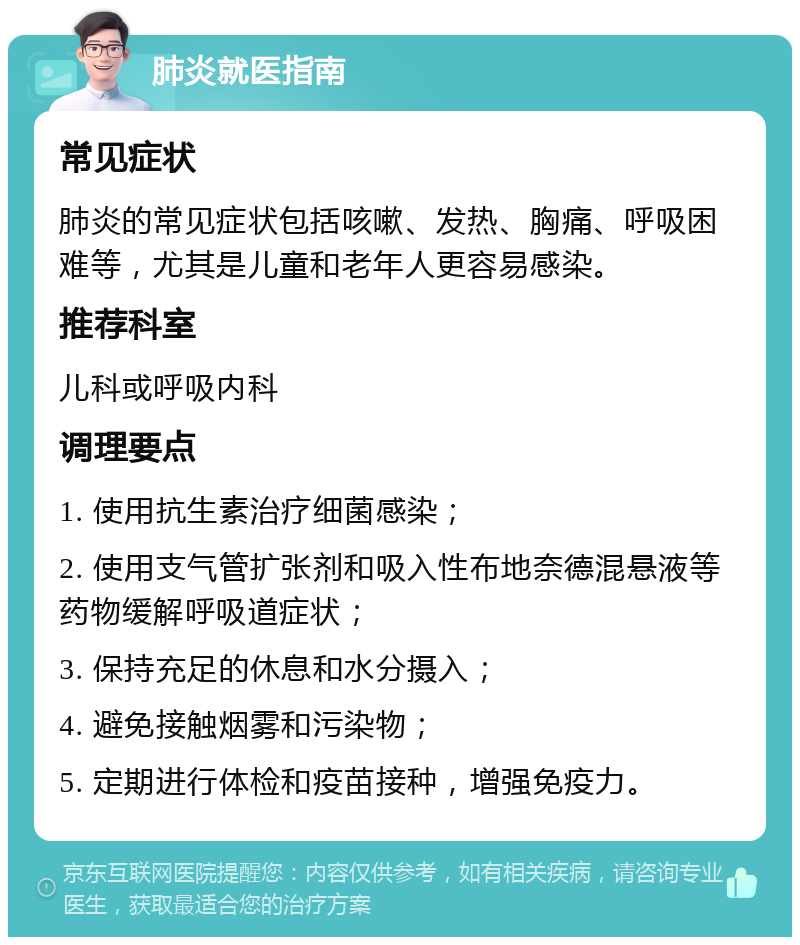 肺炎就医指南 常见症状 肺炎的常见症状包括咳嗽、发热、胸痛、呼吸困难等，尤其是儿童和老年人更容易感染。 推荐科室 儿科或呼吸内科 调理要点 1. 使用抗生素治疗细菌感染； 2. 使用支气管扩张剂和吸入性布地奈德混悬液等药物缓解呼吸道症状； 3. 保持充足的休息和水分摄入； 4. 避免接触烟雾和污染物； 5. 定期进行体检和疫苗接种，增强免疫力。