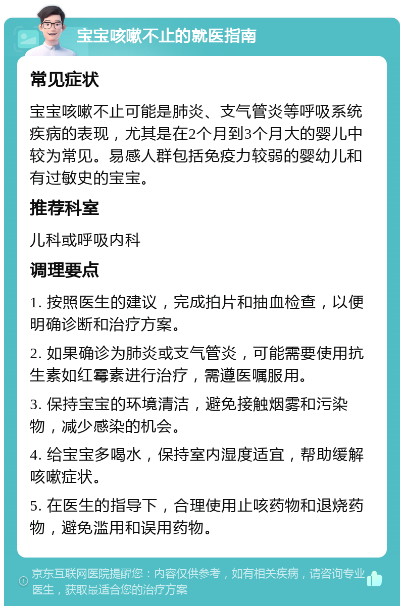 宝宝咳嗽不止的就医指南 常见症状 宝宝咳嗽不止可能是肺炎、支气管炎等呼吸系统疾病的表现，尤其是在2个月到3个月大的婴儿中较为常见。易感人群包括免疫力较弱的婴幼儿和有过敏史的宝宝。 推荐科室 儿科或呼吸内科 调理要点 1. 按照医生的建议，完成拍片和抽血检查，以便明确诊断和治疗方案。 2. 如果确诊为肺炎或支气管炎，可能需要使用抗生素如红霉素进行治疗，需遵医嘱服用。 3. 保持宝宝的环境清洁，避免接触烟雾和污染物，减少感染的机会。 4. 给宝宝多喝水，保持室内湿度适宜，帮助缓解咳嗽症状。 5. 在医生的指导下，合理使用止咳药物和退烧药物，避免滥用和误用药物。