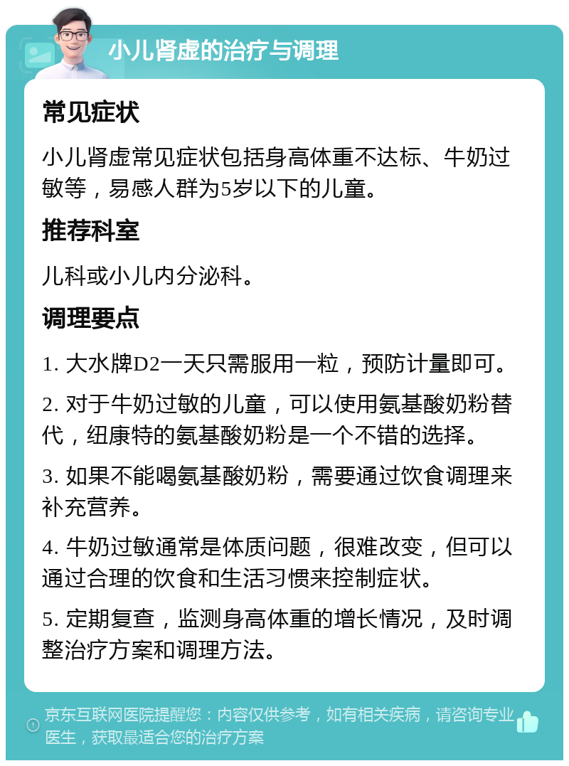 小儿肾虚的治疗与调理 常见症状 小儿肾虚常见症状包括身高体重不达标、牛奶过敏等，易感人群为5岁以下的儿童。 推荐科室 儿科或小儿内分泌科。 调理要点 1. 大水牌D2一天只需服用一粒，预防计量即可。 2. 对于牛奶过敏的儿童，可以使用氨基酸奶粉替代，纽康特的氨基酸奶粉是一个不错的选择。 3. 如果不能喝氨基酸奶粉，需要通过饮食调理来补充营养。 4. 牛奶过敏通常是体质问题，很难改变，但可以通过合理的饮食和生活习惯来控制症状。 5. 定期复查，监测身高体重的增长情况，及时调整治疗方案和调理方法。