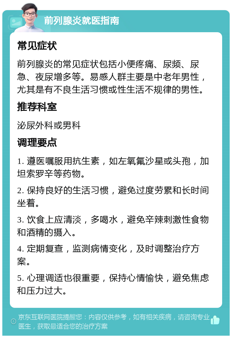 前列腺炎就医指南 常见症状 前列腺炎的常见症状包括小便疼痛、尿频、尿急、夜尿增多等。易感人群主要是中老年男性，尤其是有不良生活习惯或性生活不规律的男性。 推荐科室 泌尿外科或男科 调理要点 1. 遵医嘱服用抗生素，如左氧氟沙星或头孢，加坦索罗辛等药物。 2. 保持良好的生活习惯，避免过度劳累和长时间坐着。 3. 饮食上应清淡，多喝水，避免辛辣刺激性食物和酒精的摄入。 4. 定期复查，监测病情变化，及时调整治疗方案。 5. 心理调适也很重要，保持心情愉快，避免焦虑和压力过大。