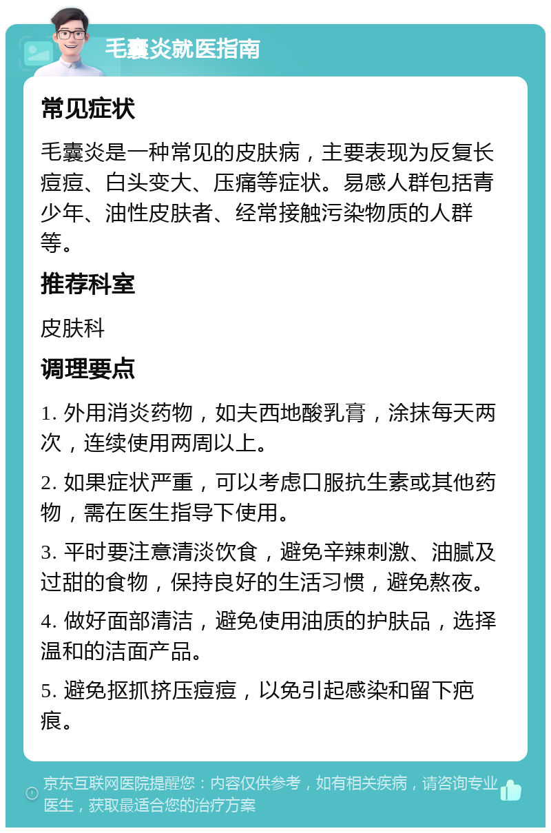 毛囊炎就医指南 常见症状 毛囊炎是一种常见的皮肤病，主要表现为反复长痘痘、白头变大、压痛等症状。易感人群包括青少年、油性皮肤者、经常接触污染物质的人群等。 推荐科室 皮肤科 调理要点 1. 外用消炎药物，如夫西地酸乳膏，涂抹每天两次，连续使用两周以上。 2. 如果症状严重，可以考虑口服抗生素或其他药物，需在医生指导下使用。 3. 平时要注意清淡饮食，避免辛辣刺激、油腻及过甜的食物，保持良好的生活习惯，避免熬夜。 4. 做好面部清洁，避免使用油质的护肤品，选择温和的洁面产品。 5. 避免抠抓挤压痘痘，以免引起感染和留下疤痕。