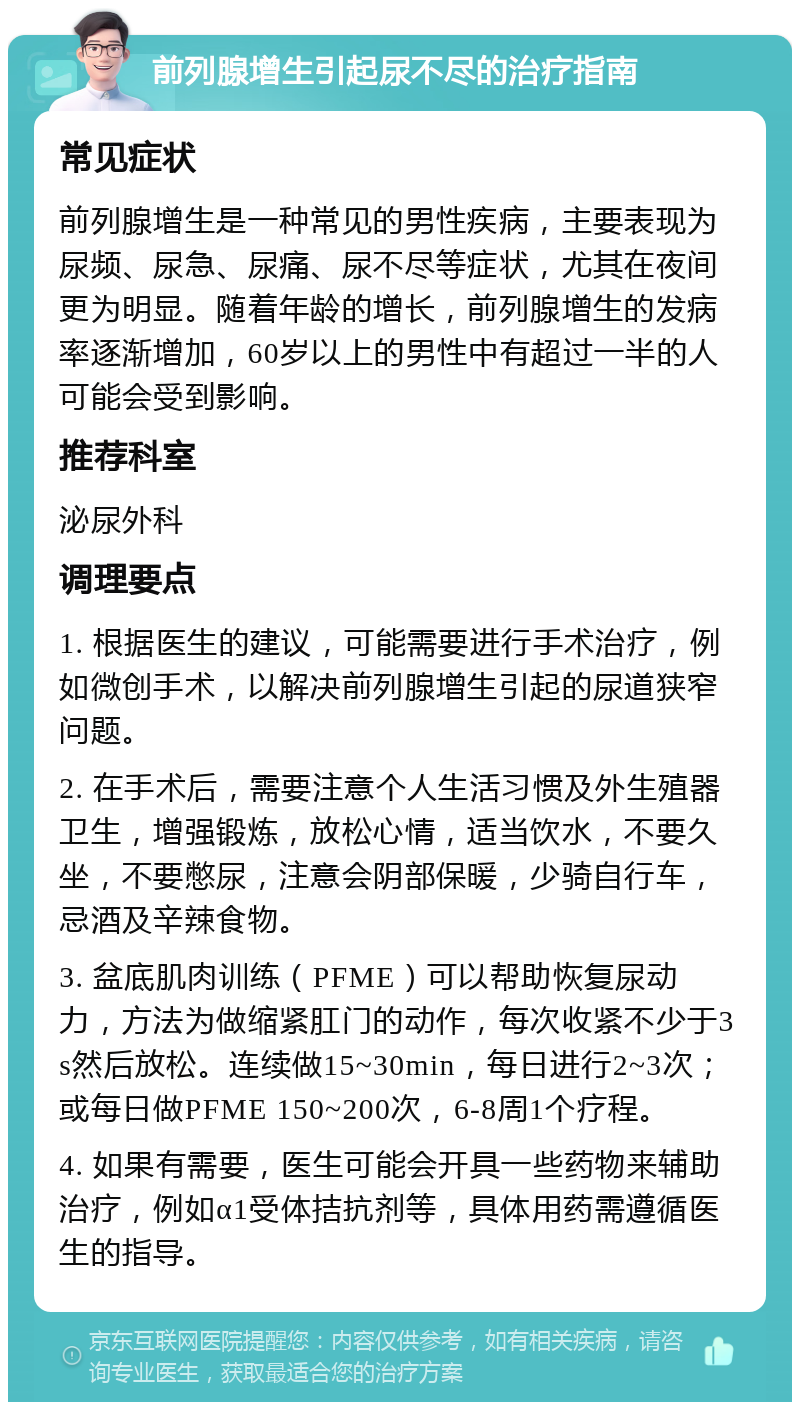 前列腺增生引起尿不尽的治疗指南 常见症状 前列腺增生是一种常见的男性疾病，主要表现为尿频、尿急、尿痛、尿不尽等症状，尤其在夜间更为明显。随着年龄的增长，前列腺增生的发病率逐渐增加，60岁以上的男性中有超过一半的人可能会受到影响。 推荐科室 泌尿外科 调理要点 1. 根据医生的建议，可能需要进行手术治疗，例如微创手术，以解决前列腺增生引起的尿道狭窄问题。 2. 在手术后，需要注意个人生活习惯及外生殖器卫生，增强锻炼，放松心情，适当饮水，不要久坐，不要憋尿，注意会阴部保暖，少骑自行车，忌酒及辛辣食物。 3. 盆底肌肉训练（PFME）可以帮助恢复尿动力，方法为做缩紧肛门的动作，每次收紧不少于3s然后放松。连续做15~30min，每日进行2~3次；或每日做PFME 150~200次，6-8周1个疗程。 4. 如果有需要，医生可能会开具一些药物来辅助治疗，例如α1受体拮抗剂等，具体用药需遵循医生的指导。