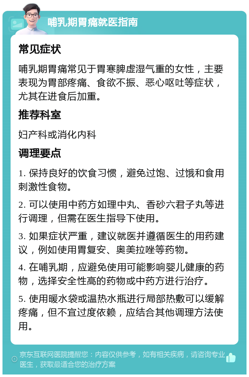 哺乳期胃痛就医指南 常见症状 哺乳期胃痛常见于胃寒脾虚湿气重的女性，主要表现为胃部疼痛、食欲不振、恶心呕吐等症状，尤其在进食后加重。 推荐科室 妇产科或消化内科 调理要点 1. 保持良好的饮食习惯，避免过饱、过饿和食用刺激性食物。 2. 可以使用中药方如理中丸、香砂六君子丸等进行调理，但需在医生指导下使用。 3. 如果症状严重，建议就医并遵循医生的用药建议，例如使用胃复安、奥美拉唑等药物。 4. 在哺乳期，应避免使用可能影响婴儿健康的药物，选择安全性高的药物或中药方进行治疗。 5. 使用暖水袋或温热水瓶进行局部热敷可以缓解疼痛，但不宜过度依赖，应结合其他调理方法使用。