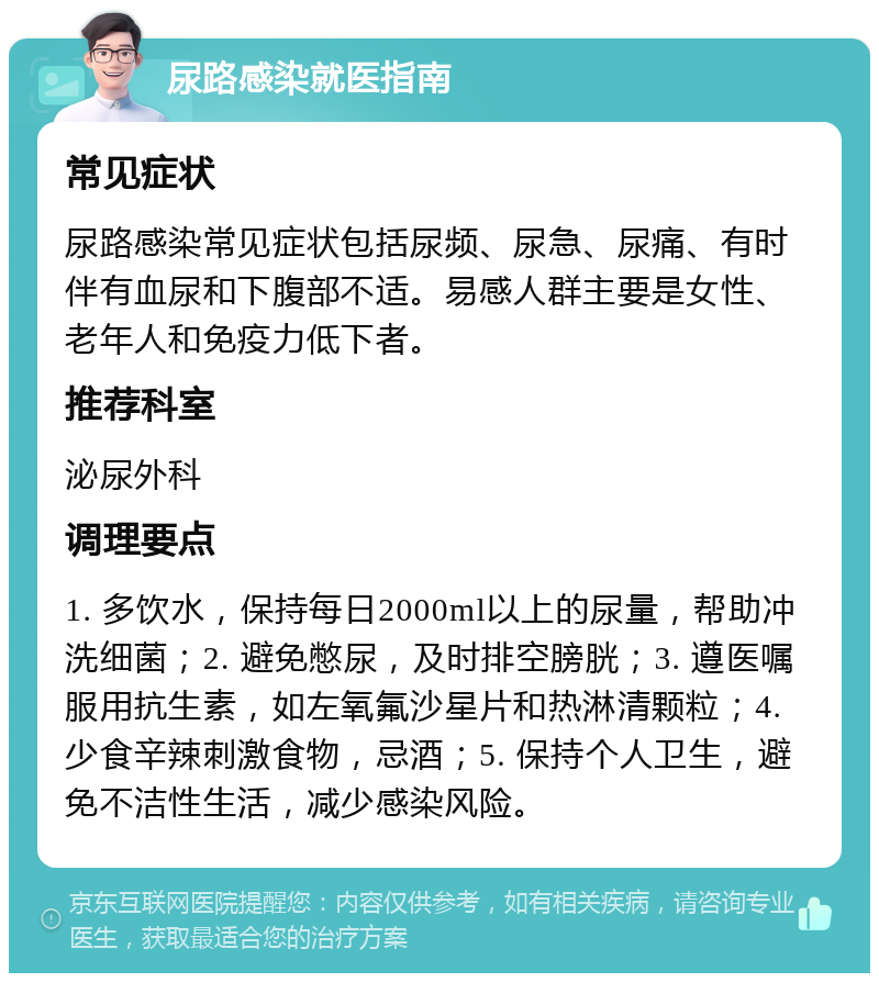 尿路感染就医指南 常见症状 尿路感染常见症状包括尿频、尿急、尿痛、有时伴有血尿和下腹部不适。易感人群主要是女性、老年人和免疫力低下者。 推荐科室 泌尿外科 调理要点 1. 多饮水，保持每日2000ml以上的尿量，帮助冲洗细菌；2. 避免憋尿，及时排空膀胱；3. 遵医嘱服用抗生素，如左氧氟沙星片和热淋清颗粒；4. 少食辛辣刺激食物，忌酒；5. 保持个人卫生，避免不洁性生活，减少感染风险。