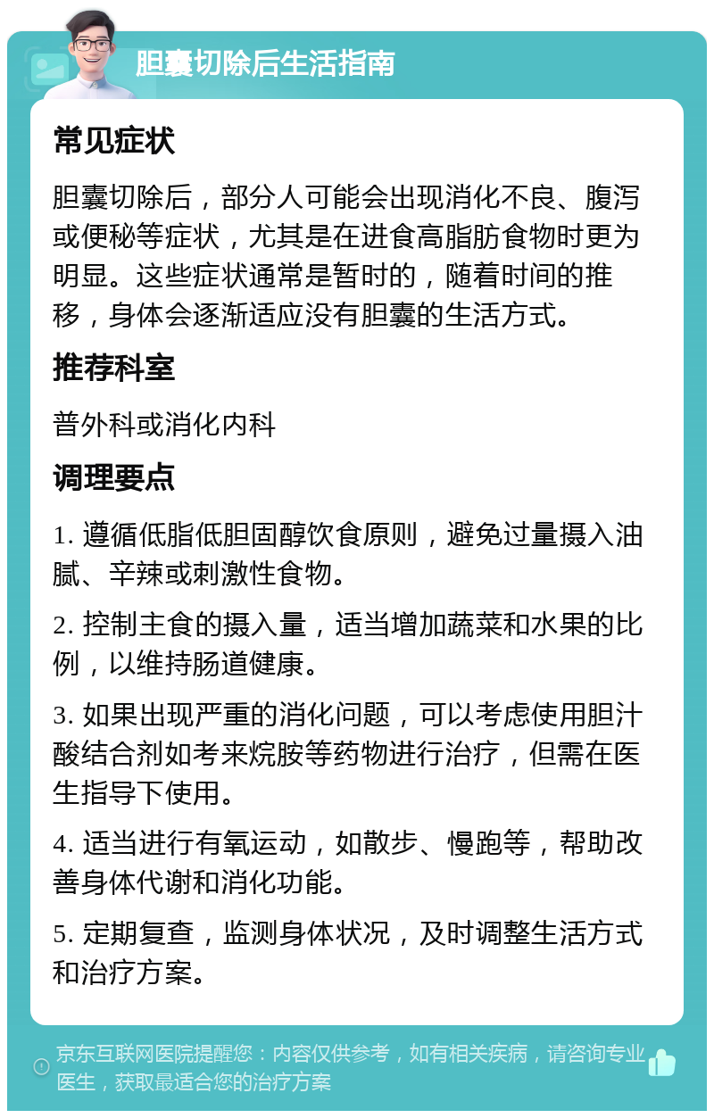 胆囊切除后生活指南 常见症状 胆囊切除后，部分人可能会出现消化不良、腹泻或便秘等症状，尤其是在进食高脂肪食物时更为明显。这些症状通常是暂时的，随着时间的推移，身体会逐渐适应没有胆囊的生活方式。 推荐科室 普外科或消化内科 调理要点 1. 遵循低脂低胆固醇饮食原则，避免过量摄入油腻、辛辣或刺激性食物。 2. 控制主食的摄入量，适当增加蔬菜和水果的比例，以维持肠道健康。 3. 如果出现严重的消化问题，可以考虑使用胆汁酸结合剂如考来烷胺等药物进行治疗，但需在医生指导下使用。 4. 适当进行有氧运动，如散步、慢跑等，帮助改善身体代谢和消化功能。 5. 定期复查，监测身体状况，及时调整生活方式和治疗方案。