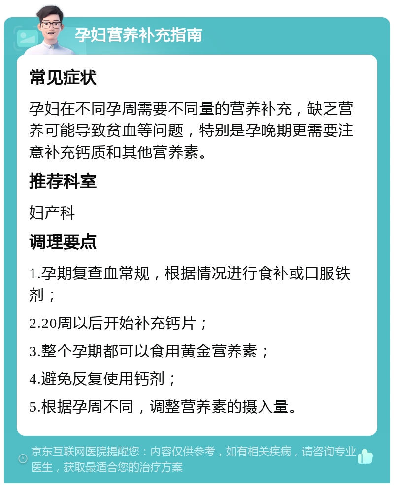 孕妇营养补充指南 常见症状 孕妇在不同孕周需要不同量的营养补充，缺乏营养可能导致贫血等问题，特别是孕晚期更需要注意补充钙质和其他营养素。 推荐科室 妇产科 调理要点 1.孕期复查血常规，根据情况进行食补或口服铁剂； 2.20周以后开始补充钙片； 3.整个孕期都可以食用黄金营养素； 4.避免反复使用钙剂； 5.根据孕周不同，调整营养素的摄入量。