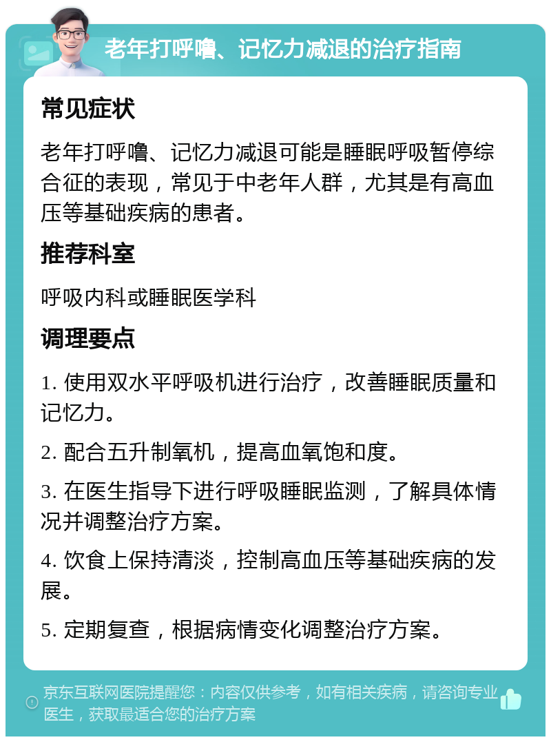 老年打呼噜、记忆力减退的治疗指南 常见症状 老年打呼噜、记忆力减退可能是睡眠呼吸暂停综合征的表现，常见于中老年人群，尤其是有高血压等基础疾病的患者。 推荐科室 呼吸内科或睡眠医学科 调理要点 1. 使用双水平呼吸机进行治疗，改善睡眠质量和记忆力。 2. 配合五升制氧机，提高血氧饱和度。 3. 在医生指导下进行呼吸睡眠监测，了解具体情况并调整治疗方案。 4. 饮食上保持清淡，控制高血压等基础疾病的发展。 5. 定期复查，根据病情变化调整治疗方案。