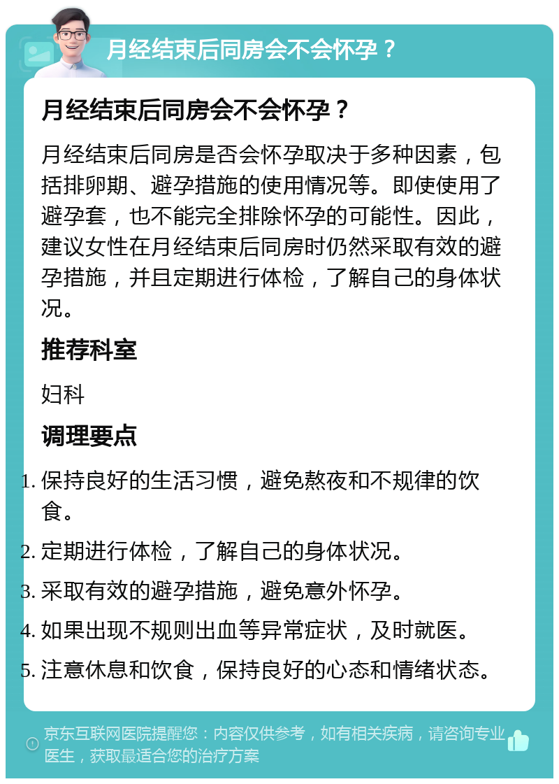 月经结束后同房会不会怀孕？ 月经结束后同房会不会怀孕？ 月经结束后同房是否会怀孕取决于多种因素，包括排卵期、避孕措施的使用情况等。即使使用了避孕套，也不能完全排除怀孕的可能性。因此，建议女性在月经结束后同房时仍然采取有效的避孕措施，并且定期进行体检，了解自己的身体状况。 推荐科室 妇科 调理要点 保持良好的生活习惯，避免熬夜和不规律的饮食。 定期进行体检，了解自己的身体状况。 采取有效的避孕措施，避免意外怀孕。 如果出现不规则出血等异常症状，及时就医。 注意休息和饮食，保持良好的心态和情绪状态。