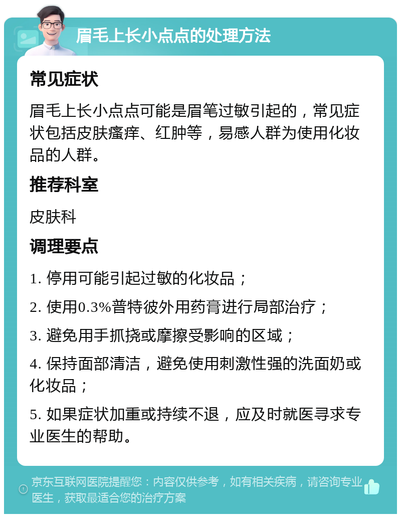 眉毛上长小点点的处理方法 常见症状 眉毛上长小点点可能是眉笔过敏引起的，常见症状包括皮肤瘙痒、红肿等，易感人群为使用化妆品的人群。 推荐科室 皮肤科 调理要点 1. 停用可能引起过敏的化妆品； 2. 使用0.3%普特彼外用药膏进行局部治疗； 3. 避免用手抓挠或摩擦受影响的区域； 4. 保持面部清洁，避免使用刺激性强的洗面奶或化妆品； 5. 如果症状加重或持续不退，应及时就医寻求专业医生的帮助。