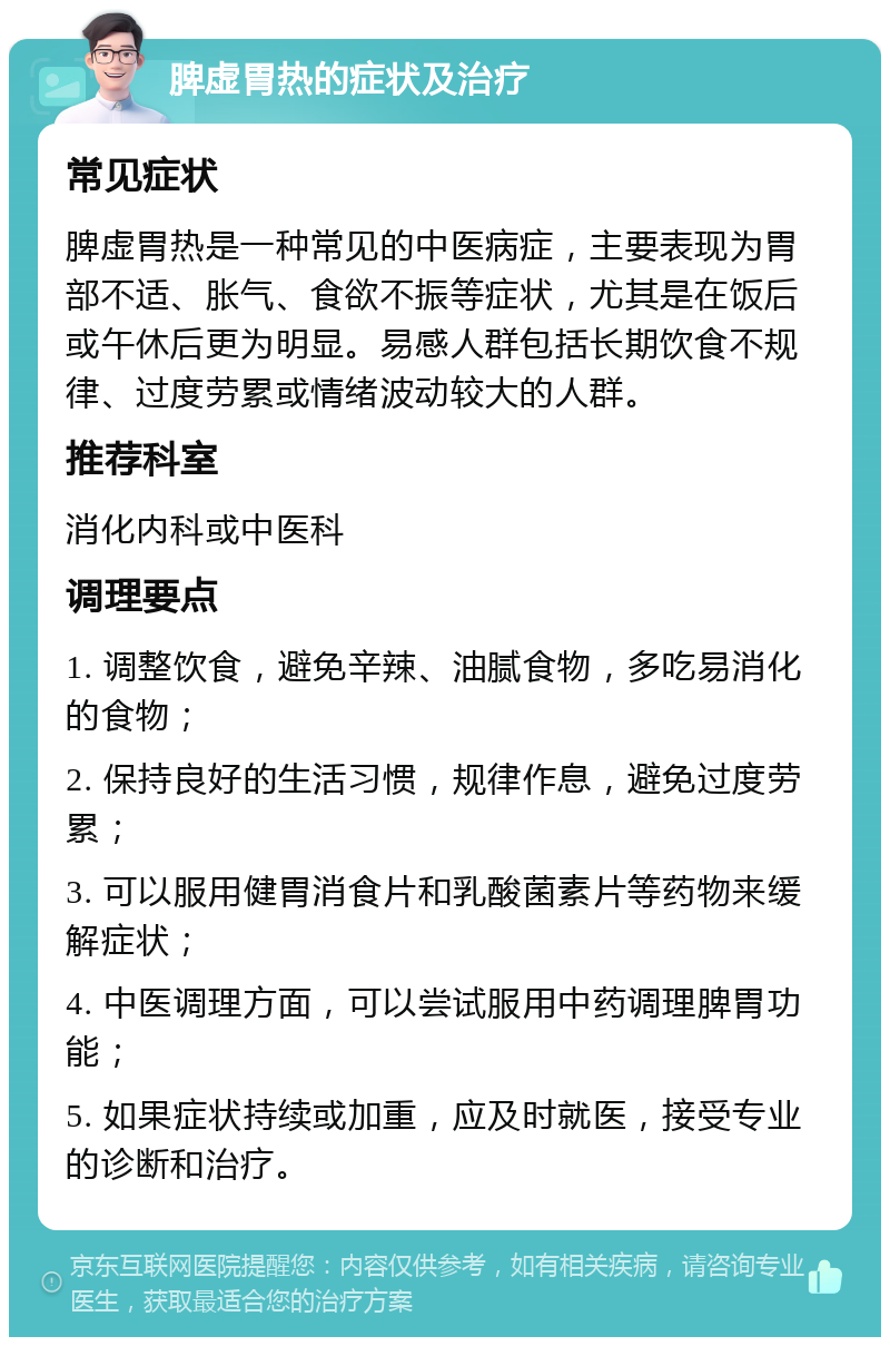 脾虚胃热的症状及治疗 常见症状 脾虚胃热是一种常见的中医病症，主要表现为胃部不适、胀气、食欲不振等症状，尤其是在饭后或午休后更为明显。易感人群包括长期饮食不规律、过度劳累或情绪波动较大的人群。 推荐科室 消化内科或中医科 调理要点 1. 调整饮食，避免辛辣、油腻食物，多吃易消化的食物； 2. 保持良好的生活习惯，规律作息，避免过度劳累； 3. 可以服用健胃消食片和乳酸菌素片等药物来缓解症状； 4. 中医调理方面，可以尝试服用中药调理脾胃功能； 5. 如果症状持续或加重，应及时就医，接受专业的诊断和治疗。