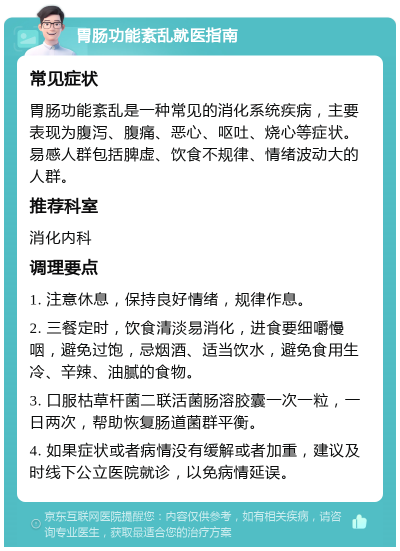 胃肠功能紊乱就医指南 常见症状 胃肠功能紊乱是一种常见的消化系统疾病，主要表现为腹泻、腹痛、恶心、呕吐、烧心等症状。易感人群包括脾虚、饮食不规律、情绪波动大的人群。 推荐科室 消化内科 调理要点 1. 注意休息，保持良好情绪，规律作息。 2. 三餐定时，饮食清淡易消化，进食要细嚼慢咽，避免过饱，忌烟酒、适当饮水，避免食用生冷、辛辣、油腻的食物。 3. 口服枯草杆菌二联活菌肠溶胶囊一次一粒，一日两次，帮助恢复肠道菌群平衡。 4. 如果症状或者病情没有缓解或者加重，建议及时线下公立医院就诊，以免病情延误。