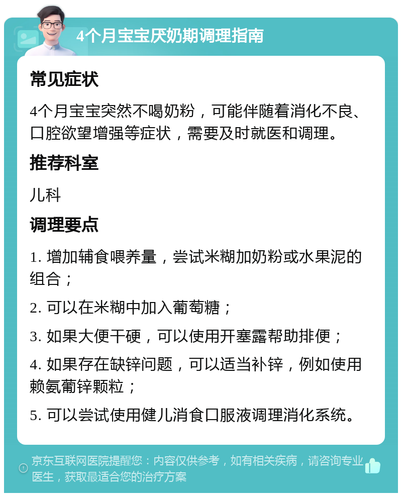 4个月宝宝厌奶期调理指南 常见症状 4个月宝宝突然不喝奶粉，可能伴随着消化不良、口腔欲望增强等症状，需要及时就医和调理。 推荐科室 儿科 调理要点 1. 增加辅食喂养量，尝试米糊加奶粉或水果泥的组合； 2. 可以在米糊中加入葡萄糖； 3. 如果大便干硬，可以使用开塞露帮助排便； 4. 如果存在缺锌问题，可以适当补锌，例如使用赖氨葡锌颗粒； 5. 可以尝试使用健儿消食口服液调理消化系统。