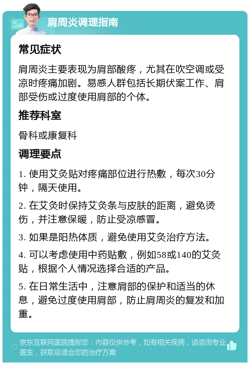 肩周炎调理指南 常见症状 肩周炎主要表现为肩部酸疼，尤其在吹空调或受凉时疼痛加剧。易感人群包括长期伏案工作、肩部受伤或过度使用肩部的个体。 推荐科室 骨科或康复科 调理要点 1. 使用艾灸贴对疼痛部位进行热敷，每次30分钟，隔天使用。 2. 在艾灸时保持艾灸条与皮肤的距离，避免烫伤，并注意保暖，防止受凉感冒。 3. 如果是阳热体质，避免使用艾灸治疗方法。 4. 可以考虑使用中药贴敷，例如58或140的艾灸贴，根据个人情况选择合适的产品。 5. 在日常生活中，注意肩部的保护和适当的休息，避免过度使用肩部，防止肩周炎的复发和加重。