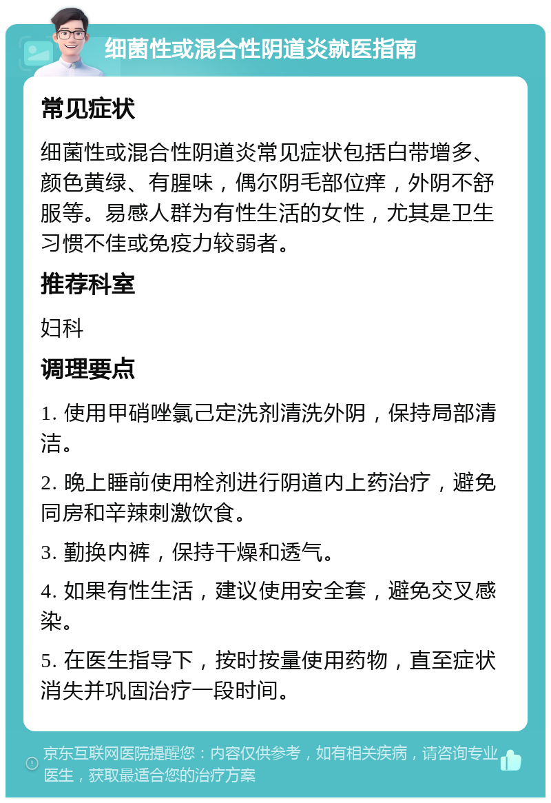 细菌性或混合性阴道炎就医指南 常见症状 细菌性或混合性阴道炎常见症状包括白带增多、颜色黄绿、有腥味，偶尔阴毛部位痒，外阴不舒服等。易感人群为有性生活的女性，尤其是卫生习惯不佳或免疫力较弱者。 推荐科室 妇科 调理要点 1. 使用甲硝唑氯己定洗剂清洗外阴，保持局部清洁。 2. 晚上睡前使用栓剂进行阴道内上药治疗，避免同房和辛辣刺激饮食。 3. 勤换内裤，保持干燥和透气。 4. 如果有性生活，建议使用安全套，避免交叉感染。 5. 在医生指导下，按时按量使用药物，直至症状消失并巩固治疗一段时间。