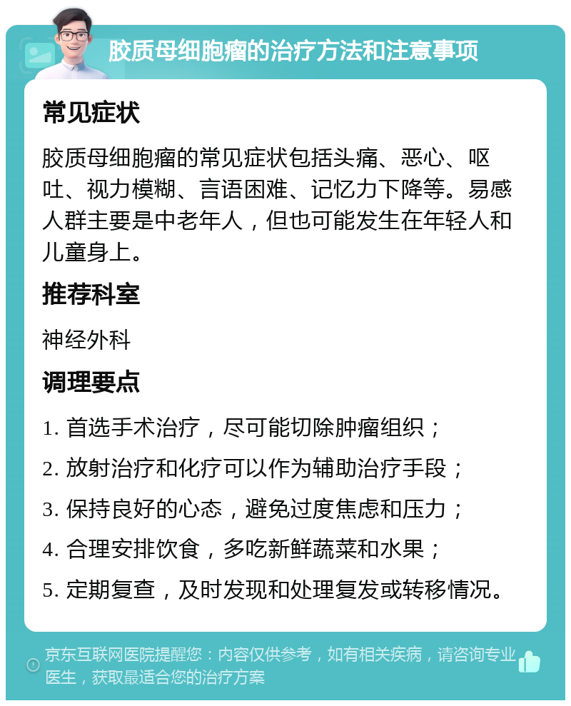 胶质母细胞瘤的治疗方法和注意事项 常见症状 胶质母细胞瘤的常见症状包括头痛、恶心、呕吐、视力模糊、言语困难、记忆力下降等。易感人群主要是中老年人，但也可能发生在年轻人和儿童身上。 推荐科室 神经外科 调理要点 1. 首选手术治疗，尽可能切除肿瘤组织； 2. 放射治疗和化疗可以作为辅助治疗手段； 3. 保持良好的心态，避免过度焦虑和压力； 4. 合理安排饮食，多吃新鲜蔬菜和水果； 5. 定期复查，及时发现和处理复发或转移情况。