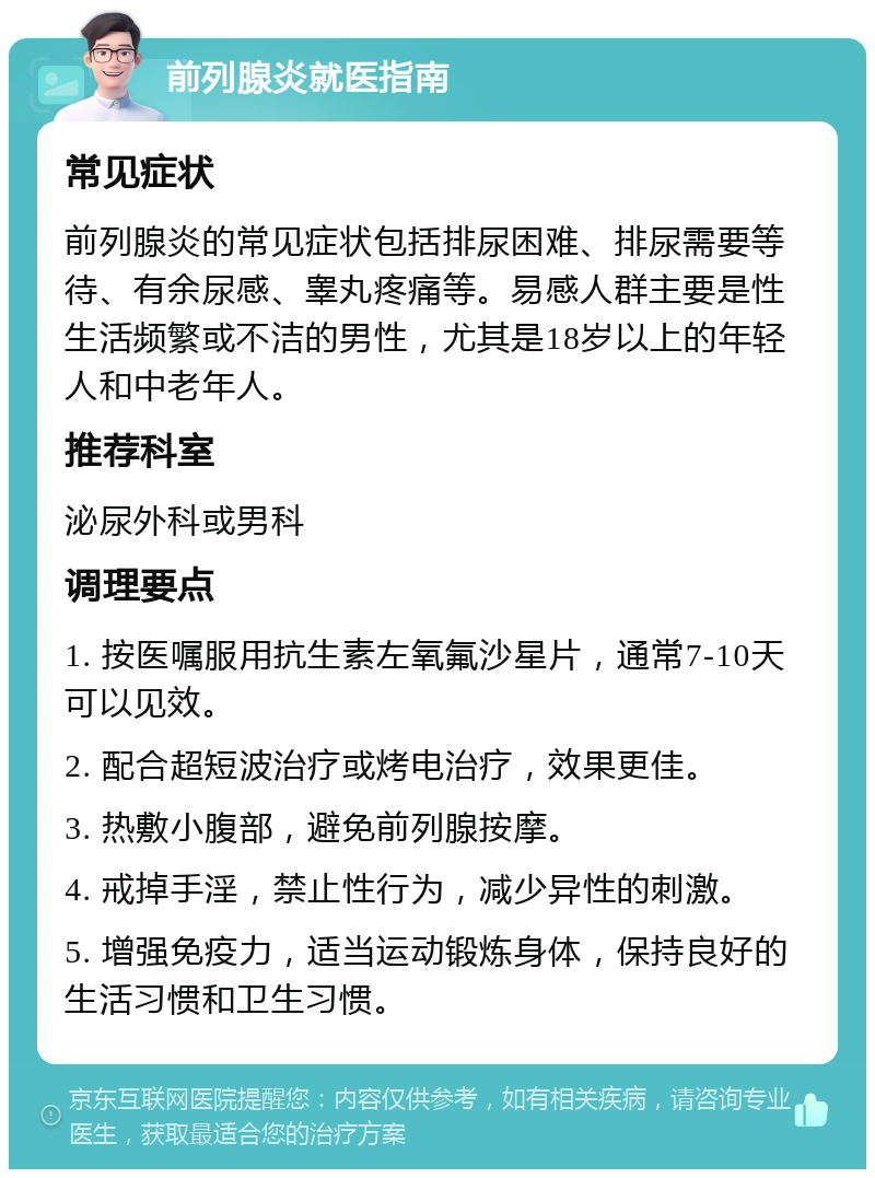 前列腺炎就医指南 常见症状 前列腺炎的常见症状包括排尿困难、排尿需要等待、有余尿感、睾丸疼痛等。易感人群主要是性生活频繁或不洁的男性，尤其是18岁以上的年轻人和中老年人。 推荐科室 泌尿外科或男科 调理要点 1. 按医嘱服用抗生素左氧氟沙星片，通常7-10天可以见效。 2. 配合超短波治疗或烤电治疗，效果更佳。 3. 热敷小腹部，避免前列腺按摩。 4. 戒掉手淫，禁止性行为，减少异性的刺激。 5. 增强免疫力，适当运动锻炼身体，保持良好的生活习惯和卫生习惯。