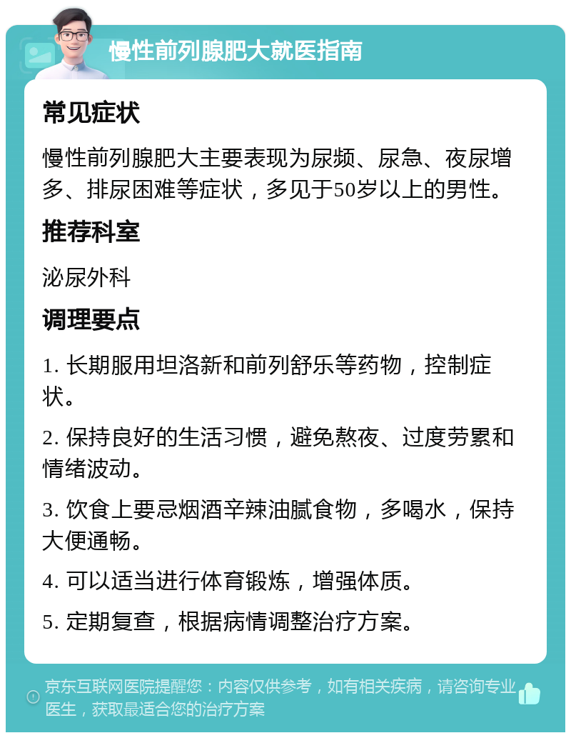 慢性前列腺肥大就医指南 常见症状 慢性前列腺肥大主要表现为尿频、尿急、夜尿增多、排尿困难等症状，多见于50岁以上的男性。 推荐科室 泌尿外科 调理要点 1. 长期服用坦洛新和前列舒乐等药物，控制症状。 2. 保持良好的生活习惯，避免熬夜、过度劳累和情绪波动。 3. 饮食上要忌烟酒辛辣油腻食物，多喝水，保持大便通畅。 4. 可以适当进行体育锻炼，增强体质。 5. 定期复查，根据病情调整治疗方案。