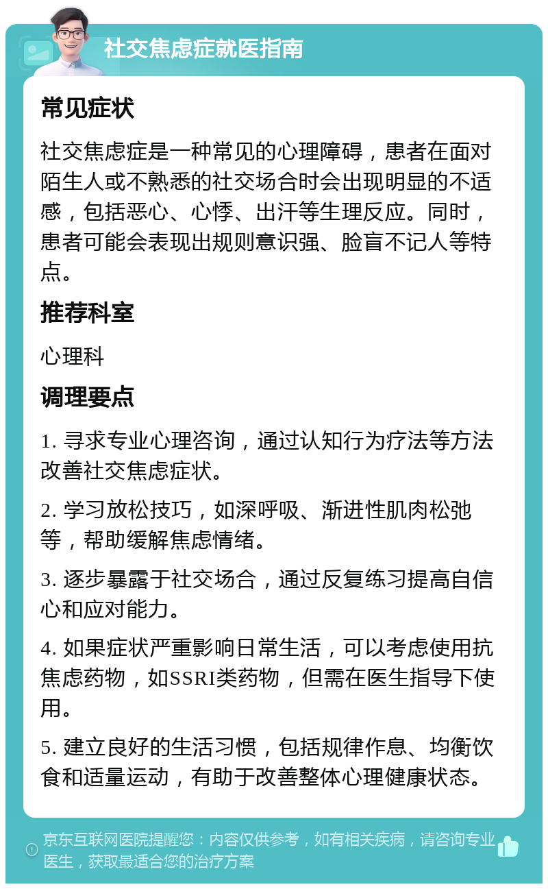 社交焦虑症就医指南 常见症状 社交焦虑症是一种常见的心理障碍，患者在面对陌生人或不熟悉的社交场合时会出现明显的不适感，包括恶心、心悸、出汗等生理反应。同时，患者可能会表现出规则意识强、脸盲不记人等特点。 推荐科室 心理科 调理要点 1. 寻求专业心理咨询，通过认知行为疗法等方法改善社交焦虑症状。 2. 学习放松技巧，如深呼吸、渐进性肌肉松弛等，帮助缓解焦虑情绪。 3. 逐步暴露于社交场合，通过反复练习提高自信心和应对能力。 4. 如果症状严重影响日常生活，可以考虑使用抗焦虑药物，如SSRI类药物，但需在医生指导下使用。 5. 建立良好的生活习惯，包括规律作息、均衡饮食和适量运动，有助于改善整体心理健康状态。