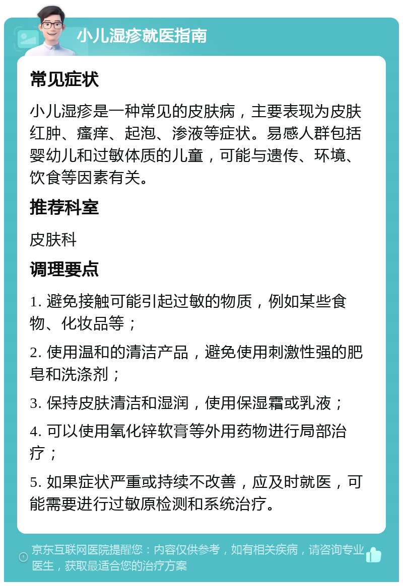 小儿湿疹就医指南 常见症状 小儿湿疹是一种常见的皮肤病，主要表现为皮肤红肿、瘙痒、起泡、渗液等症状。易感人群包括婴幼儿和过敏体质的儿童，可能与遗传、环境、饮食等因素有关。 推荐科室 皮肤科 调理要点 1. 避免接触可能引起过敏的物质，例如某些食物、化妆品等； 2. 使用温和的清洁产品，避免使用刺激性强的肥皂和洗涤剂； 3. 保持皮肤清洁和湿润，使用保湿霜或乳液； 4. 可以使用氧化锌软膏等外用药物进行局部治疗； 5. 如果症状严重或持续不改善，应及时就医，可能需要进行过敏原检测和系统治疗。