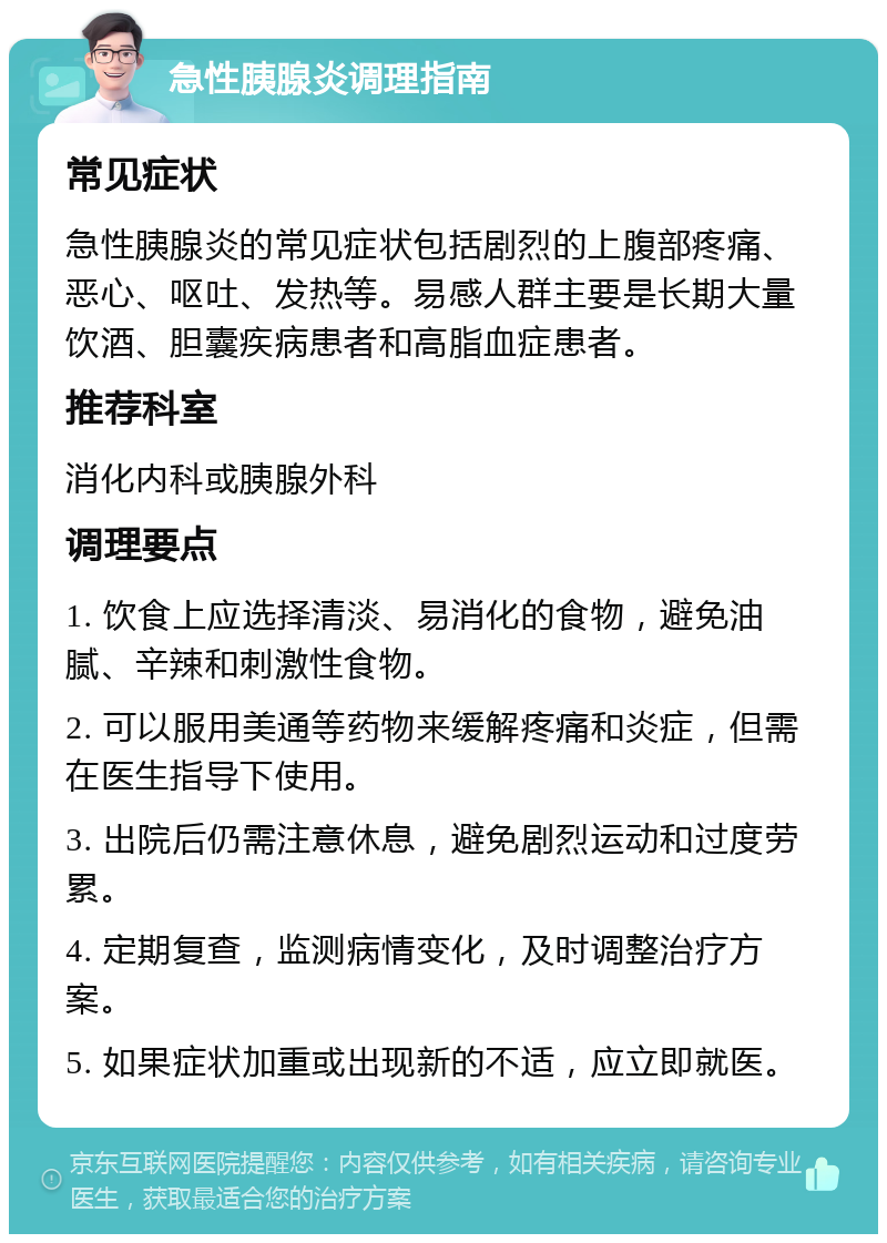 急性胰腺炎调理指南 常见症状 急性胰腺炎的常见症状包括剧烈的上腹部疼痛、恶心、呕吐、发热等。易感人群主要是长期大量饮酒、胆囊疾病患者和高脂血症患者。 推荐科室 消化内科或胰腺外科 调理要点 1. 饮食上应选择清淡、易消化的食物，避免油腻、辛辣和刺激性食物。 2. 可以服用美通等药物来缓解疼痛和炎症，但需在医生指导下使用。 3. 出院后仍需注意休息，避免剧烈运动和过度劳累。 4. 定期复查，监测病情变化，及时调整治疗方案。 5. 如果症状加重或出现新的不适，应立即就医。