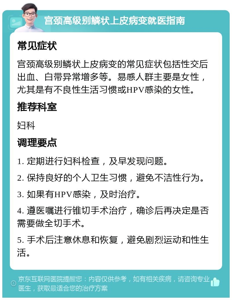 宫颈高级别鳞状上皮病变就医指南 常见症状 宫颈高级别鳞状上皮病变的常见症状包括性交后出血、白带异常增多等。易感人群主要是女性，尤其是有不良性生活习惯或HPV感染的女性。 推荐科室 妇科 调理要点 1. 定期进行妇科检查，及早发现问题。 2. 保持良好的个人卫生习惯，避免不洁性行为。 3. 如果有HPV感染，及时治疗。 4. 遵医嘱进行锥切手术治疗，确诊后再决定是否需要做全切手术。 5. 手术后注意休息和恢复，避免剧烈运动和性生活。