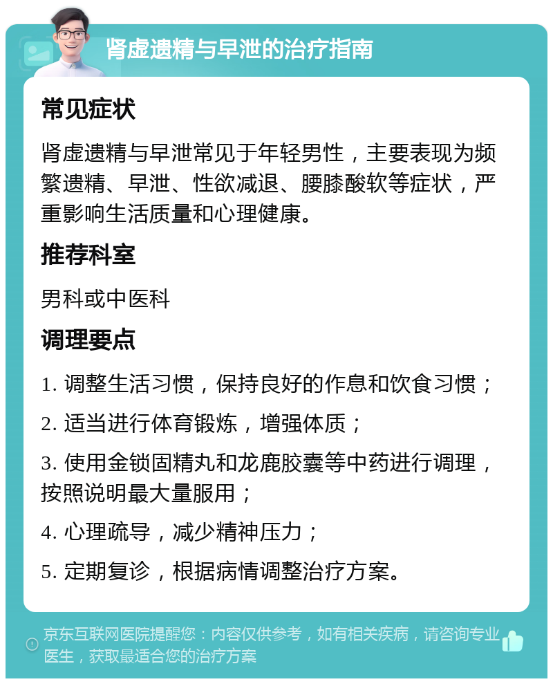 肾虚遗精与早泄的治疗指南 常见症状 肾虚遗精与早泄常见于年轻男性，主要表现为频繁遗精、早泄、性欲减退、腰膝酸软等症状，严重影响生活质量和心理健康。 推荐科室 男科或中医科 调理要点 1. 调整生活习惯，保持良好的作息和饮食习惯； 2. 适当进行体育锻炼，增强体质； 3. 使用金锁固精丸和龙鹿胶囊等中药进行调理，按照说明最大量服用； 4. 心理疏导，减少精神压力； 5. 定期复诊，根据病情调整治疗方案。