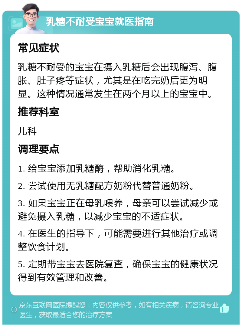 乳糖不耐受宝宝就医指南 常见症状 乳糖不耐受的宝宝在摄入乳糖后会出现腹泻、腹胀、肚子疼等症状，尤其是在吃完奶后更为明显。这种情况通常发生在两个月以上的宝宝中。 推荐科室 儿科 调理要点 1. 给宝宝添加乳糖酶，帮助消化乳糖。 2. 尝试使用无乳糖配方奶粉代替普通奶粉。 3. 如果宝宝正在母乳喂养，母亲可以尝试减少或避免摄入乳糖，以减少宝宝的不适症状。 4. 在医生的指导下，可能需要进行其他治疗或调整饮食计划。 5. 定期带宝宝去医院复查，确保宝宝的健康状况得到有效管理和改善。