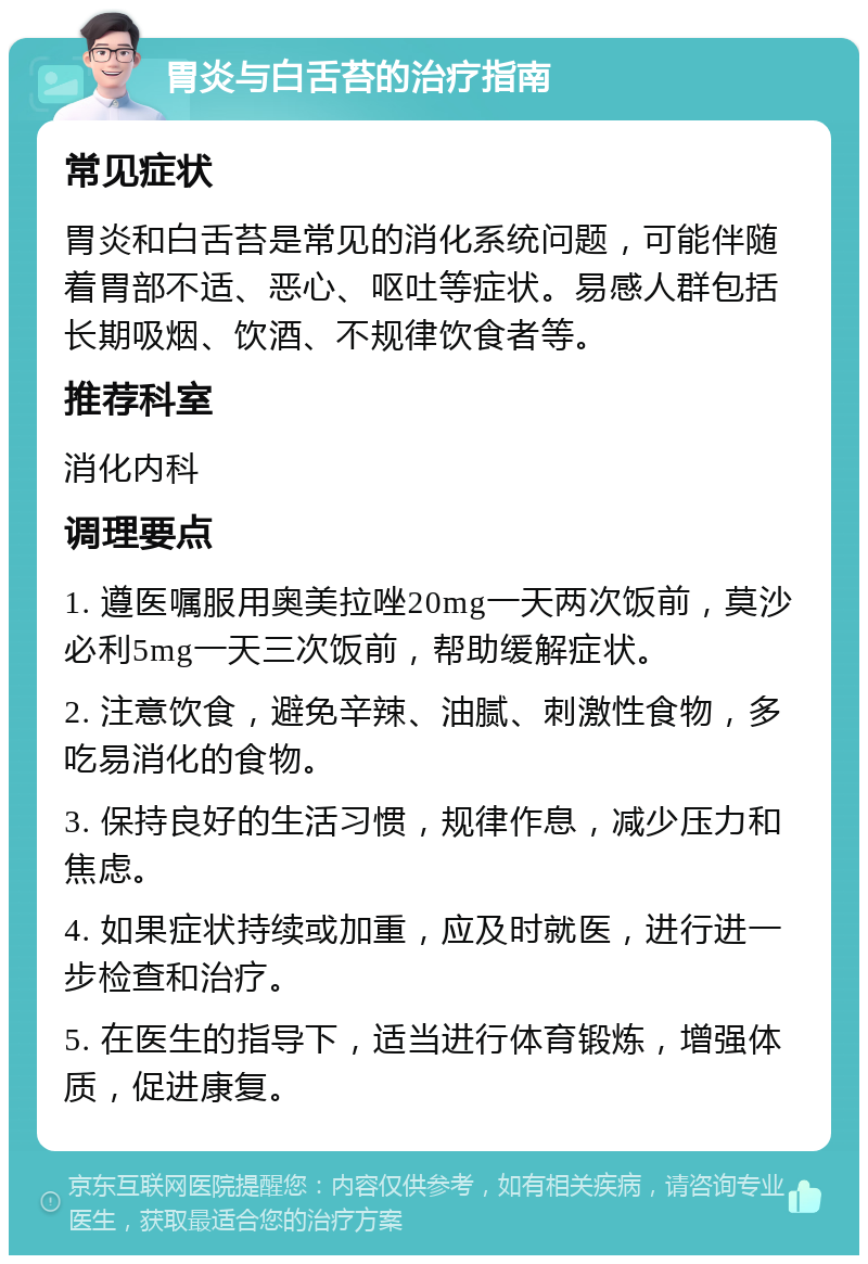 胃炎与白舌苔的治疗指南 常见症状 胃炎和白舌苔是常见的消化系统问题，可能伴随着胃部不适、恶心、呕吐等症状。易感人群包括长期吸烟、饮酒、不规律饮食者等。 推荐科室 消化内科 调理要点 1. 遵医嘱服用奥美拉唑20mg一天两次饭前，莫沙必利5mg一天三次饭前，帮助缓解症状。 2. 注意饮食，避免辛辣、油腻、刺激性食物，多吃易消化的食物。 3. 保持良好的生活习惯，规律作息，减少压力和焦虑。 4. 如果症状持续或加重，应及时就医，进行进一步检查和治疗。 5. 在医生的指导下，适当进行体育锻炼，增强体质，促进康复。