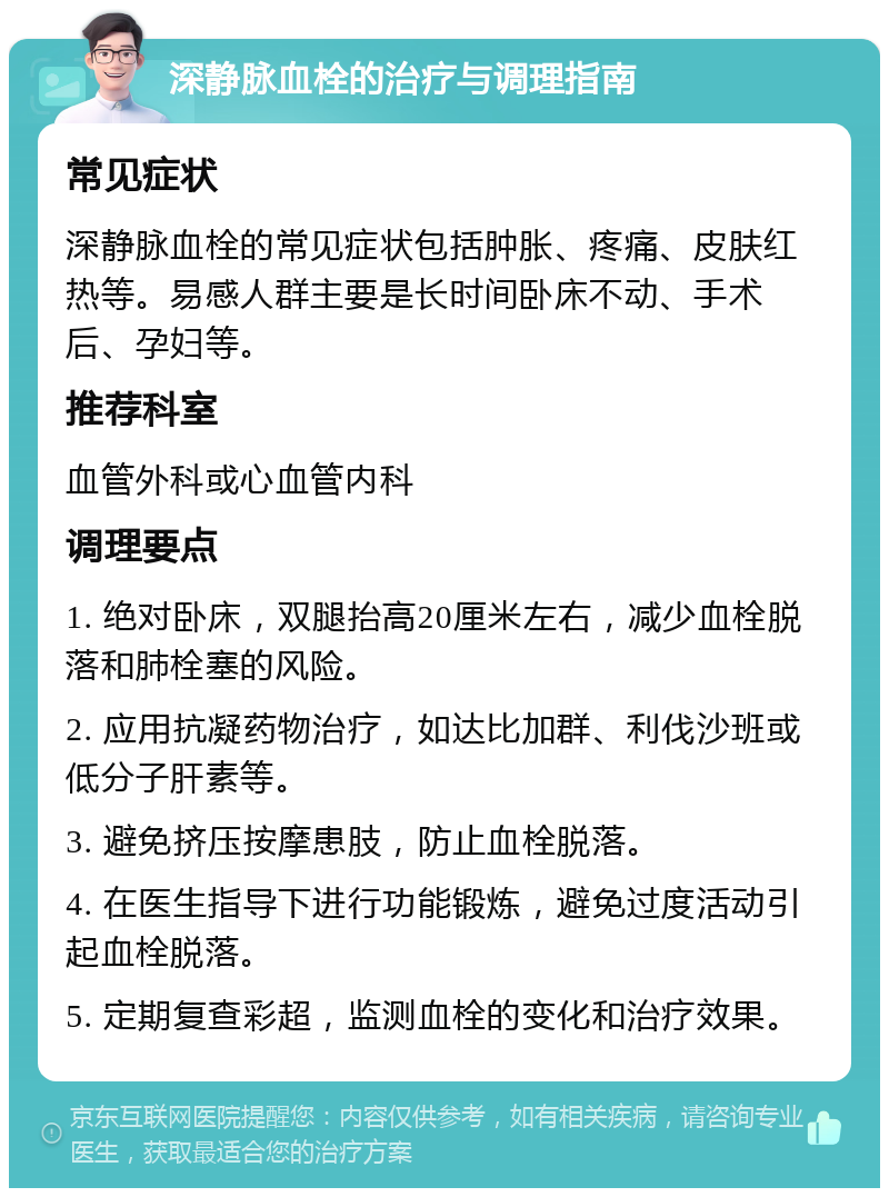 深静脉血栓的治疗与调理指南 常见症状 深静脉血栓的常见症状包括肿胀、疼痛、皮肤红热等。易感人群主要是长时间卧床不动、手术后、孕妇等。 推荐科室 血管外科或心血管内科 调理要点 1. 绝对卧床，双腿抬高20厘米左右，减少血栓脱落和肺栓塞的风险。 2. 应用抗凝药物治疗，如达比加群、利伐沙班或低分子肝素等。 3. 避免挤压按摩患肢，防止血栓脱落。 4. 在医生指导下进行功能锻炼，避免过度活动引起血栓脱落。 5. 定期复查彩超，监测血栓的变化和治疗效果。