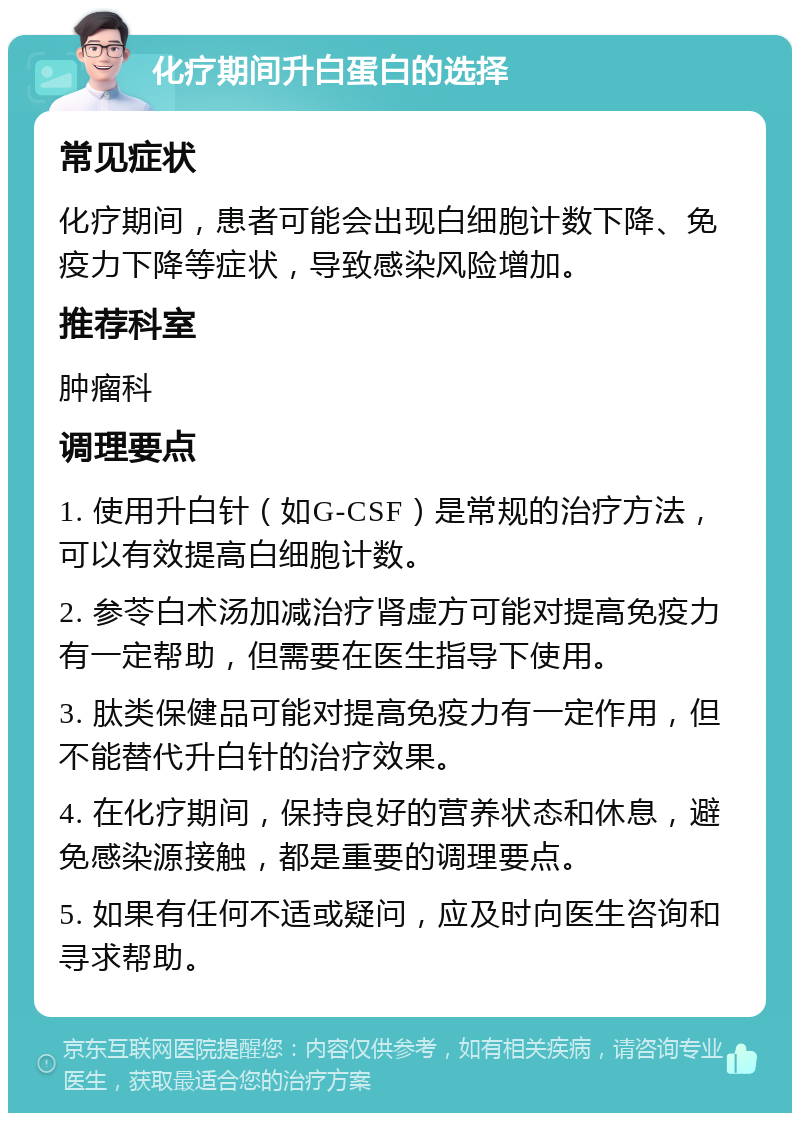 化疗期间升白蛋白的选择 常见症状 化疗期间，患者可能会出现白细胞计数下降、免疫力下降等症状，导致感染风险增加。 推荐科室 肿瘤科 调理要点 1. 使用升白针（如G-CSF）是常规的治疗方法，可以有效提高白细胞计数。 2. 参苓白术汤加减治疗肾虚方可能对提高免疫力有一定帮助，但需要在医生指导下使用。 3. 肽类保健品可能对提高免疫力有一定作用，但不能替代升白针的治疗效果。 4. 在化疗期间，保持良好的营养状态和休息，避免感染源接触，都是重要的调理要点。 5. 如果有任何不适或疑问，应及时向医生咨询和寻求帮助。