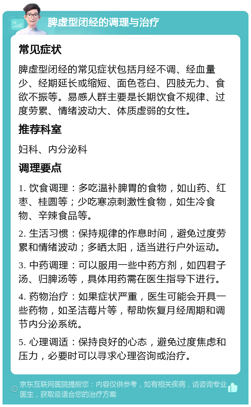 脾虚型闭经的调理与治疗 常见症状 脾虚型闭经的常见症状包括月经不调、经血量少、经期延长或缩短、面色苍白、四肢无力、食欲不振等。易感人群主要是长期饮食不规律、过度劳累、情绪波动大、体质虚弱的女性。 推荐科室 妇科、内分泌科 调理要点 1. 饮食调理：多吃温补脾胃的食物，如山药、红枣、桂圆等；少吃寒凉刺激性食物，如生冷食物、辛辣食品等。 2. 生活习惯：保持规律的作息时间，避免过度劳累和情绪波动；多晒太阳，适当进行户外运动。 3. 中药调理：可以服用一些中药方剂，如四君子汤、归脾汤等，具体用药需在医生指导下进行。 4. 药物治疗：如果症状严重，医生可能会开具一些药物，如圣洁莓片等，帮助恢复月经周期和调节内分泌系统。 5. 心理调适：保持良好的心态，避免过度焦虑和压力，必要时可以寻求心理咨询或治疗。