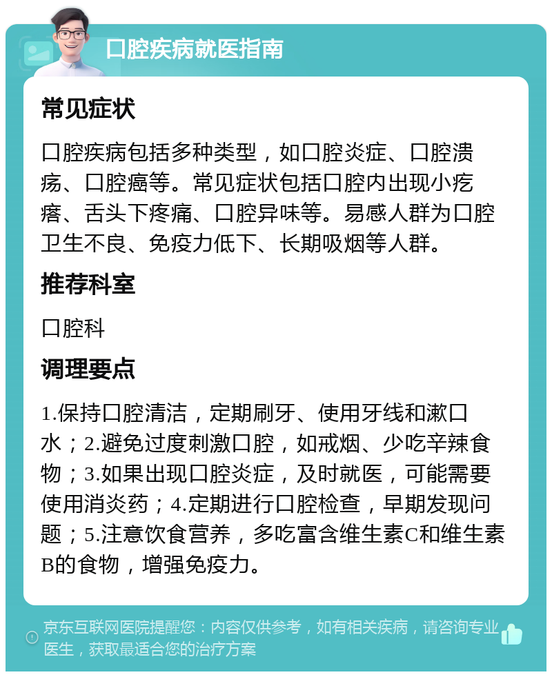 口腔疾病就医指南 常见症状 口腔疾病包括多种类型，如口腔炎症、口腔溃疡、口腔癌等。常见症状包括口腔内出现小疙瘩、舌头下疼痛、口腔异味等。易感人群为口腔卫生不良、免疫力低下、长期吸烟等人群。 推荐科室 口腔科 调理要点 1.保持口腔清洁，定期刷牙、使用牙线和漱口水；2.避免过度刺激口腔，如戒烟、少吃辛辣食物；3.如果出现口腔炎症，及时就医，可能需要使用消炎药；4.定期进行口腔检查，早期发现问题；5.注意饮食营养，多吃富含维生素C和维生素B的食物，增强免疫力。