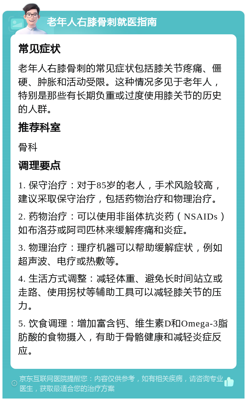 老年人右膝骨刺就医指南 常见症状 老年人右膝骨刺的常见症状包括膝关节疼痛、僵硬、肿胀和活动受限。这种情况多见于老年人，特别是那些有长期负重或过度使用膝关节的历史的人群。 推荐科室 骨科 调理要点 1. 保守治疗：对于85岁的老人，手术风险较高，建议采取保守治疗，包括药物治疗和物理治疗。 2. 药物治疗：可以使用非甾体抗炎药（NSAIDs）如布洛芬或阿司匹林来缓解疼痛和炎症。 3. 物理治疗：理疗机器可以帮助缓解症状，例如超声波、电疗或热敷等。 4. 生活方式调整：减轻体重、避免长时间站立或走路、使用拐杖等辅助工具可以减轻膝关节的压力。 5. 饮食调理：增加富含钙、维生素D和Omega-3脂肪酸的食物摄入，有助于骨骼健康和减轻炎症反应。